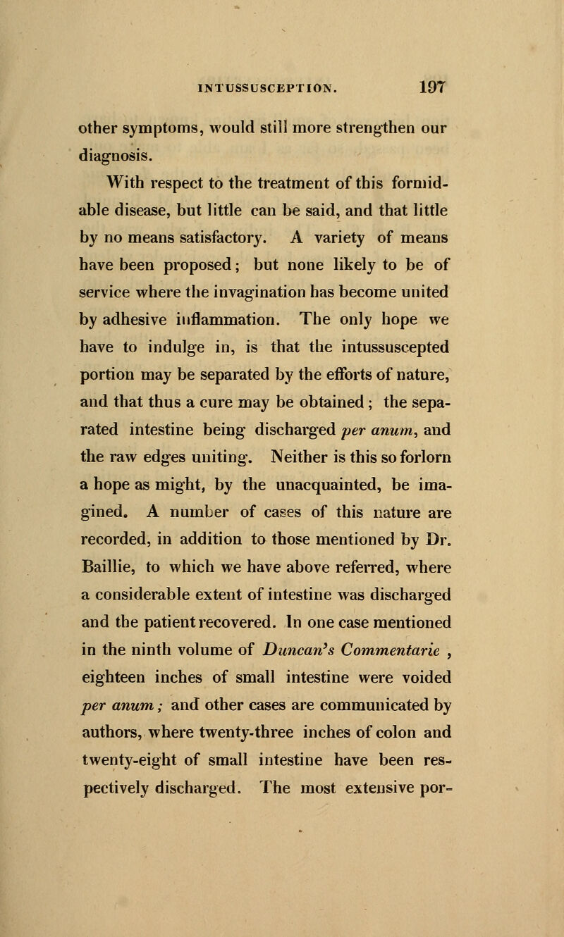 other symptoms, would still more strengthen our diagnosis. With respect to the treatment of this formid- able disease, but little can be said, and that little by no means satisfactory. A variety of means have been proposed; but none likely to be of service where the invagination has become united by adhesive inflammation. The only hope we have to indulge in, is that the intussu seep ted portion may be separated by the efforts of nature, and that thus a cure may be obtained; the sepa- rated intestine being discharged per anum, and the raw edges uniting. Neither is this so forlorn a hope as might, by the unacquainted, be ima- gined. A number of cases of this nature are recorded, in addition to those mentioned by Dr. Baillie, to which we have above referred, where a considerable extent of intestine was discharged and the patient recovered. In one case mentioned in the ninth volume of Duncan's Commentarie , eighteen inches of small intestine were voided per anum; and other cases are communicated by authors, where twenty-three inches of colon and twenty-eight of small intestine have been res- pectively discharged. The most extensive por=