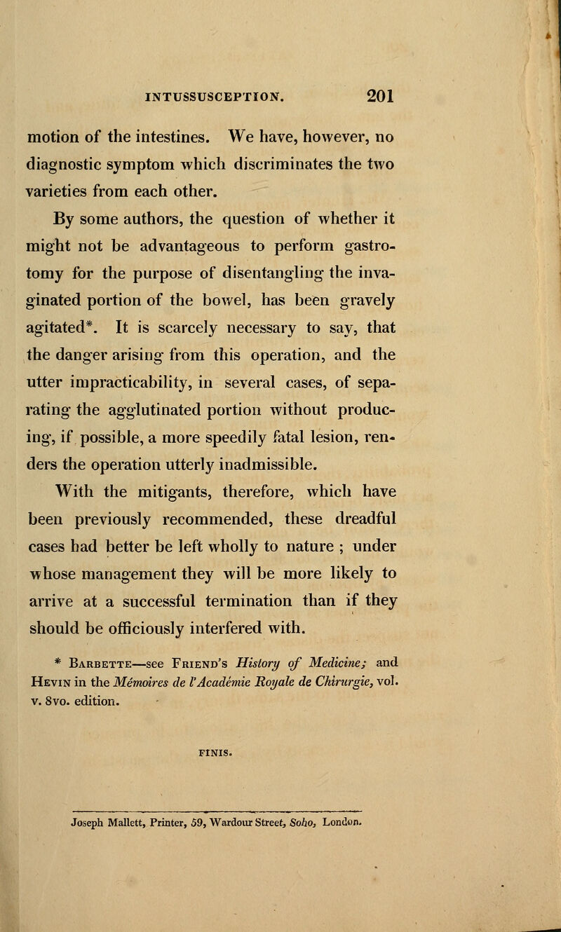 motion of the intestines. We have, however, no diagnostic symptom which discriminates the two varieties from each other. By some authors, the question of whether it might not be advantageous to perform gastro- tomy for the purpose of disentangling the inva- ginated portion of the bowel, has been gravely agitated*. It is scarcely necessary to say, that the danger arising from this operation, and the utter impracticability, in several cases, of sepa- rating the agglutinated portion without produc- ing, if possible, a more speedily fatal lesion, ren- ders the operation utterly inadmissible. With the mitigants, therefore, which have been previously recommended, these dreadful cases had better be left wholly to nature ; under whose management they will be more likely to arrive at a successful termination than if they should be officiously interfered with. * Barbette—see Friend's History of Medicine; and Hevin in the Memoires de I'Academie Royale de Chirurgie, vol. v. 8vo. edition. FINIS. Joseph Mallett, Printer, 59, Wardour Street, Soho, London.