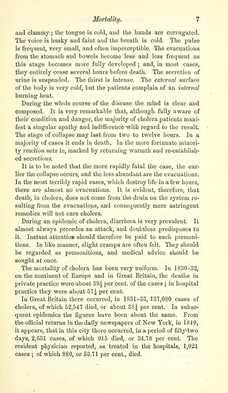 and clammy ; the tongue is cold, and the hands are corrugated. The voice is husky and faint and the breath is cold. The pulse is frequent, very small, and often imperceptible. The evacuations from the stomach and bowels become less and less frequent as this stage becomes more fully developed ; and, in most cases, they entirely cease several hours before death. The secretion of urine is suspended. The thirst is intense. The external surface of the body is very cold, but the patients complain of an internal burning heat. During the whole course of the disease the mind is clear and composed. It is very remarkable that, although fully aware of their condition and danger, the majority of cholera patients mani- fest a singular apathy and indifference with regard to the result. The stage of collapse may last from two to twelve hours. In a majority of cases it ends in death. In the more fortunate minori- ty reaction sets in, marked by returning warmth and re-establish- ed secretions. It is to be noted that the more rapidly fatal the case, the ear- lier the collapse occurs, and the less abundant are the evacuations. In the most terribly rapid cases, which destroy life in a few hours, there are almost no evacuations. It is evident, therefore, that death, in cholera, does not come from the drain on the system re- sulting from the evacuations, and consequently mere astringent remedies will not cure cholera. During an epidemic of cholera, diarrhoea is very prevalent. It almost always precedes an attack, and doubtless predisposes to it. Instant attention should therefore be paid to such premoni- tions. In like manner, slight cramps are often felt. They should be regarded as premonitions, and medical advice should be sought at once. The mortality of cholera has been very uniform. In 1830-32, on the continent of Europe and in Great Britain, the deaths in private practice were about 39| per cent, of the cases ; in hospital practice they were about 5t£ per cent. In Great Britain there occurred, in 1831-33, 131,080 cases of cholera, of which 52,547 died, or about 38J per cent. In subse- quent epidemics the figures have been about the same. From the official returns in the daily newspapers of New York, in 1849, it appears, that in this city there occurred, in a period of fifty-two days, 2,631 cases, of which 915 died, or 34.18 per cent. The resident physician reported, as treated in the hospitals, 1,021 cases ; of which 880, or 53.11 per cent., died.