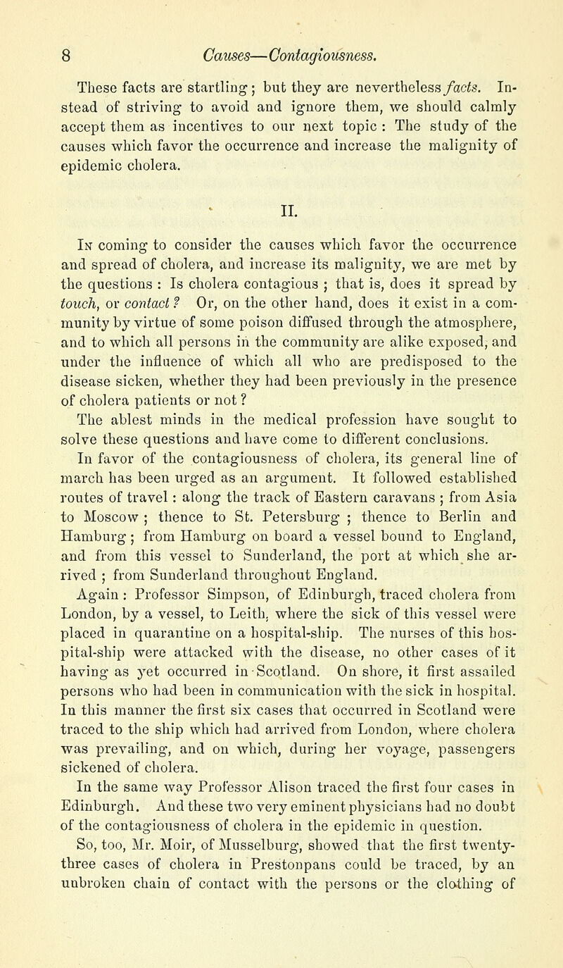 These facts are startling; but they are nevertheless facts. In- stead of striving to avoid and ignore them, we should calmly accept them as incentives to our next topic : The study of the causes which favor the occurrence and increase the malignity of epidemic cholera. II. In coming to consider the causes which favor the occurrence and spread of cholera, and increase its malignity, we are met by the questions : Is cholera contagious ; that is, does it spread by touch, or contact f Or, on the other hand, does it exist in a com- munity by virtue of some poison diffused through the atmosphere, and to which all persons in the community are alike exposed, and under the influence of which all who are predisposed to the disease sicken, whether they had been previously in the presence of cholera patients or not ? The ablest minds in the medical profession have sought to solve these questions and have come to different conclusions. In favor of the contagiousness of cholera, its general line of march has been urged as an argument. It followed established routes of travel: along the track of Eastern caravans ; from Asia to Moscow ; thence to St. Petersburg ; thence to Berlin and Hamburg ; from Hamburg on board a vessel bound to England, and from this vessel to Sunderland, the port at which she ar- rived ; from Sunderland throughout England. Again : Professor Simpson, of Edinburgh, traced cholera from London, by a vessel, to Leith. where the sick of this vessel were placed in quarantine on a hospital-ship. The nurses of this hos- pital-ship were attacked with the disease, no other cases of it having as yet occurred in Scotland. On shore, it first assailed persons who had been in communication with the sick in hospital. In this manner the first six cases that occurred in Scotland were traced to the ship which had arrived from London, where cholera was prevailing, and on which, during her voyage, passengers sickened of cholera. In the same way Professor Alison traced the first four cases in Edinburgh. And these two very eminent physicians had no doubt of the contagiousness of cholera in the epidemic in question. So, too, Mr. Moir, of Musselburg, showed that the first twenty- three cases of cholera in Prestonpans could be traced, by an unbroken chain of contact with the persons or the clothing of