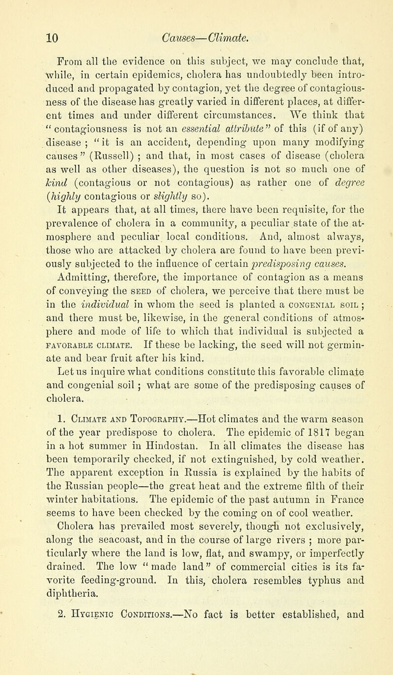 From all the evidence on this subject, we may conclude that, while, in certain epidemics, cholera has undoubtedly been intro- duced and propagated by contagion, yet the degree of contagious- ness of the disease has greatly varied in different places, at differ- ent times and under different circumstances. We think that contagiousness is not an essential attribute of this (if of any) disease ;  it is an accident, depending upon many modifying causes (Russell) ; and that, in most cases of disease (cholera as well as other diseases), the question is not so much one of kind (contagious or not contagious) as rather one of degree {highly contagious or slightly so). It appears that, at all times, there have been requisite, for the prevalence of cholera in a community, a peculiar state of the at- mosphere and peculiar local conditions. And, almost always, those who are attacked by cholera are found to have been previ- ously subjected to the influence of certain predisposing causes. Admitting, therefore, the importance of contagion as a means of conveying the seed of cholera, we perceive that there must be in the individual in whom the seed is planted a congenial soil ; and there must be, likewise, in the general conditions of atmos- phere and mode of life to which that individual is subjected a favorable climate. If these be lacking, the seed will not germin- ate and bear fruit after his kind. Let us inquire what conditions constitute this favorable climate and congenial soil; what are some of the predisposing causes of cholera. 1. Climate and Topography.—Hot climates and the warm season of the year predispose to cholera. The epidemic of 1817 began in a hot summer in Hindostan. In all climates the disease has been temporarily checked, if not extinguished, by cold weather. The apparent exception in Russia is explained by the habits of the Russian people—the great heat and the extreme filth of their winter habitations. The epidemic of the past autumn in France seems to have been checked by the coming on of cool weather. Cholera has prevailed most severely, though not exclusively, along the seacoast, and in the course of large rivers ; more par- ticularly where the land is low, flat, and swampy, or imperfectly drained. The low made land of commercial cities is its fa- vorite feeding-ground. In this, cholera resembles typhus and diphtheria. 2. Hygienic Conditions.—No fact is better established, and