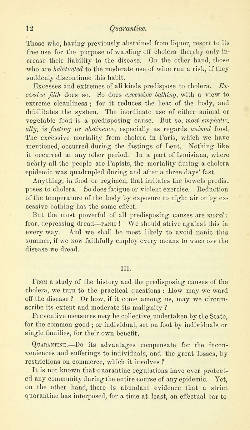 Those who, having previously abstained from liquor, resort to its free use for the purpose of warding off cholera thereby only in- crease their liability to the disease. On the other hand, those who are habituated to the moderate use of wine run a risk, if they suddenly discontinue this habit. Excesses and extremes of all kinds predispose to cholera. Ex- cessive filth does so. So does excessive bathing, with a view to extreme cleanliness ; for it reduces the heat of the body, and debilitates the system. The inordinate use of either animal or vegetable food is a predisposing cause. Bat so, most emphatic, ally, is fasting or abstinence, especially as regards animal food. The excessive mortality from cholera in Paris, which we have mentioned, occurred during the fastings of Lent. Nothing like it occurred at any other period. In a part of Louisiana, where nearly all the people are Papists, the mortality during a cholera epidemic was quadrupled during and after a three days' fast. Anything, in food or regimen, that irritates the bowels predis- poses to cholera. So does fatigue or violent exercise. Keduction of the temperature of the body by exposure to night air or by ex- cessive bathing has the same effect. But the most powerful of all predisposing causes are moral: fear, depressing dread—panic ! We should strive against this in every way. And we shall be most likely to avoid panic this summer, if we now faithfully employ every means to ward off the disease we dread. III. From a study of the history and the predisposing causes of the cholera, we turn to the practical questions : How may we ward off the disease ? Or how, if it come among us, may we circum- scribe its extent and moderate its malignity ? Preventive measures may be collective, undertaken by the State, for the common good ; or individual, set on foot by individuals or single families, for their own benefit. Quarantine.—Do its advantages compensate for the incon- veniences and sufferings to individuals, and the great losses, by restrictions on commerce, which it involves ? It is not known that quarantine regulations have ever protect- ed any community during the entire course of any epidemic. Yet, on the other hand, there is abundant evidence that a strict quarantine has interposed, for a time at least, an effectual bar to