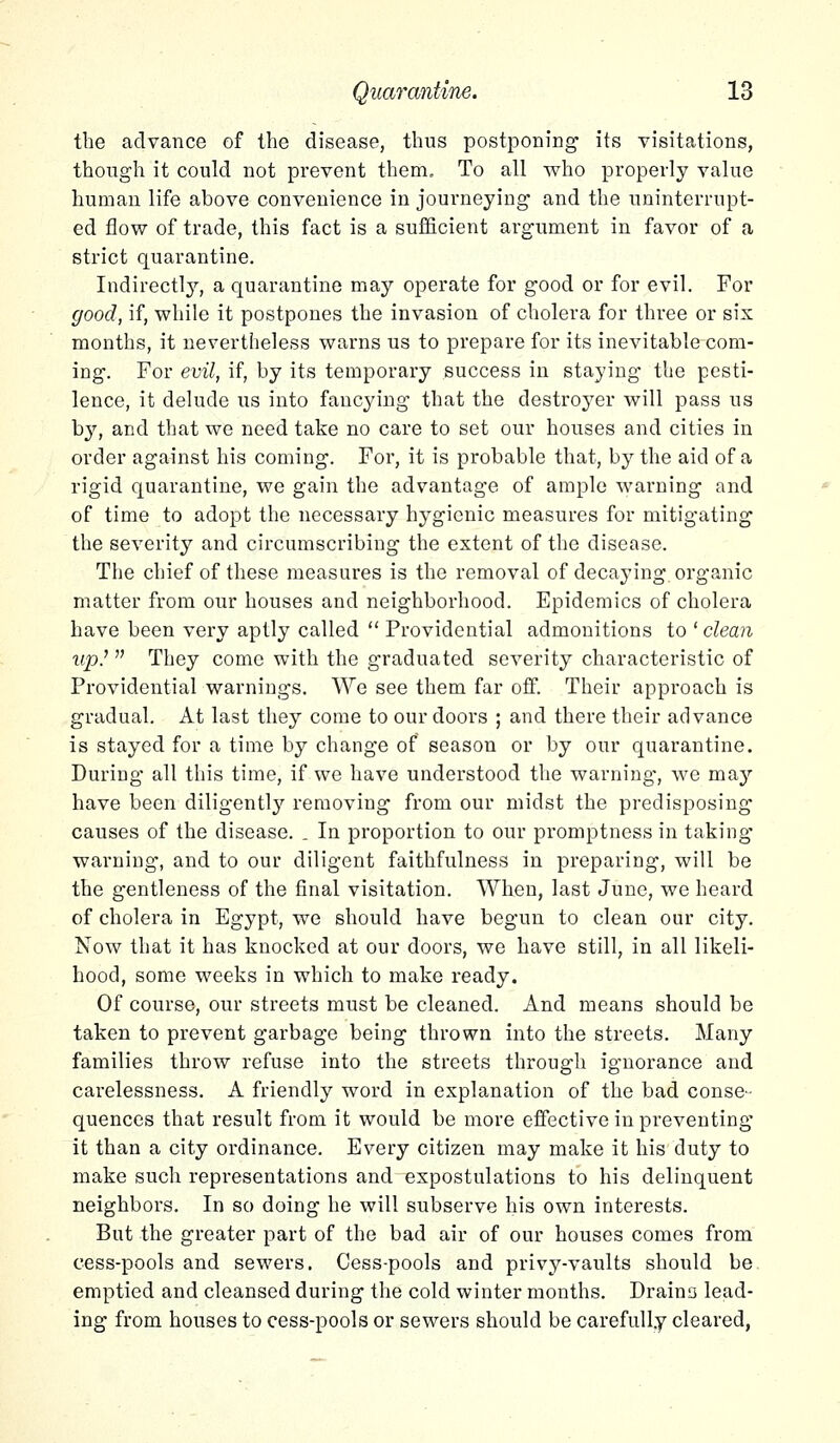 the advance of the disease, thus postponing its visitations, though it could not prevent them. To all who properly value human life above convenience in journeying and the uninterrupt- ed flow of trade, this fact is a sufficient argument in favor of a strict quarantine. Indirectly, a quarantine may operate for good or for evil. For good, if, while it postpones the invasion of cholera for three or sis months, it nevertheless warns us to prepare for its inevitable com- ing. For evil, if, by its temporary success in staying the pesti- lence, it delude us into fancying that the destroyer will pass us by, and that we need take no care to set our houses and cities in order against his coming. For, it is probable that, by the aid of a rigid quarantine, we gain the advantage of ample warning and of time to adopt the necessary hygienic measures for mitigating the severity and circumscribing the extent of the disease. The chief of these measures is the removal of decaying organic matter from our houses and neighborhood. Epidemics of cholera have been very aptly called Providential admonitions to ' clean «p.' They come with the graduated severity characteristic of Providential warnings. We see them far off. Their approach is gradual. At last they come to our doors ; and there their advance is stayed for a time by change of season or by our quarantine. During all this time, if we have understood the warning, we may have been diligently removing from our midst the predisposing causes of the disease. . In proportion to our promptness in taking warning, and to our diligent faithfulness in preparing, will be the gentleness of the final visitation. When, last June, we heard of cholera in Egypt, we should have begun to clean our city. Now that it has knocked at our doors, we have still, in all likeli- hood, some weeks in which to make ready. Of course, our streets must be cleaned. And means should be taken to prevent garbage being thrown into the streets. Many families throw refuse into the streets through ignorance and carelessness. A friendly word in explanation of the bad conse- quences that result from it would be more effective in preventing it than a city ordinance. Every citizen may make it his duty to make such representations and expostulations to his delinquent neighbors. In so doing he will subserve his own interests. But the greater part of the bad air of our houses comes from cess-pools and sewers. Cess-pools and privy-vaults should be emptied and cleansed during the cold winter months. Draino lead- ing from houses to cess-pools or sewers should be carefully cleared,