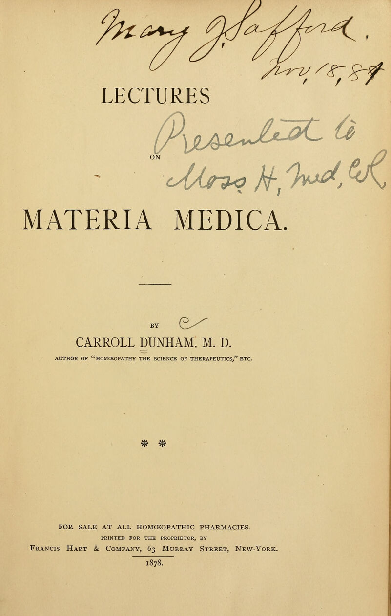 LECTURES MATERIA MEDICA. BY y^--^ CARROLL DUNHAM, M. D. AUTHOR OF HOMCEOPATHV THE SCIENCE OF THERAPEUTICS, ETC. ^f! ^? FOR SALE AT ALL HOMCEOPATHIC PHARMACIES. PRINTED FOR THE PROPRIETOR, BY Francis Hart & Company, 63 Murray Street, New-York. 1878^