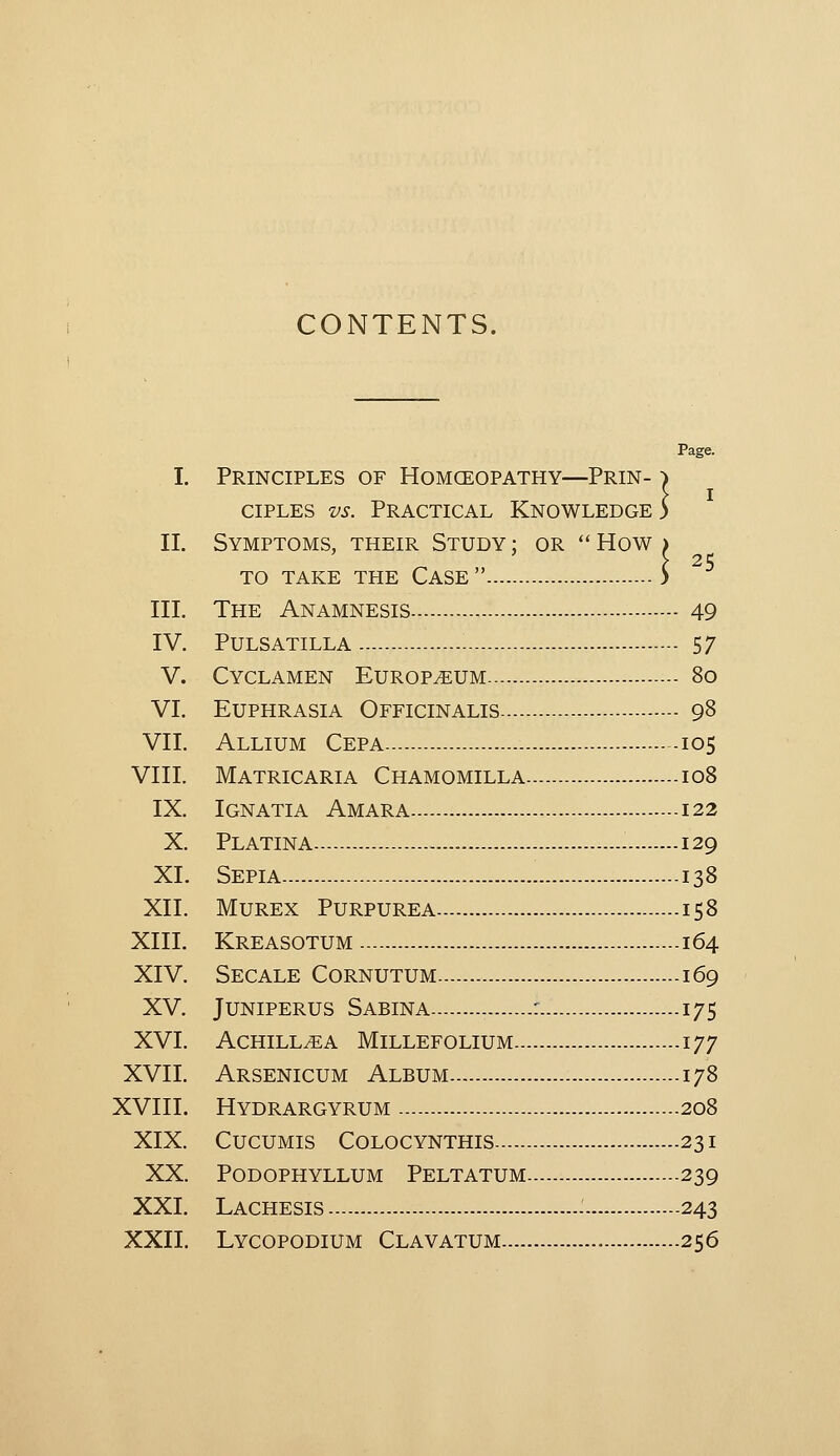CONTENTS. Page. I. Principles of Homceopathy—Prin- ^ ciPLES vs. Practical Knowledge 5 II. Symptoms, their Study ; or How . 25 TO TAKE THE CASE > III. The Anamnesis 49 IV. Pulsatilla 57 V. Cyclamen Europium 80 VI. Euphrasia Officinalis 98 VII. Allium Cepa 105 VIII. Matricaria Chamomilla 108 IX. Ignatia Amara 122 X. Platina 129 XI. Sepia 138 XII. MuREx Purpurea 158 XIII. Kreasotum 164 XIV. Secale Cornutum 169 XV. Juniperus Sabina : 175 XVI. Achillea Millefolium 177 XVII. Arsenicum Album 178 XVIII. Hydrargyrum 208 XIX. CucuMis Colocynthis 231 XX. Podophyllum Peltatum 239 XXI. Lachesis - 243 XXII. Lycopodium Clavatum 256