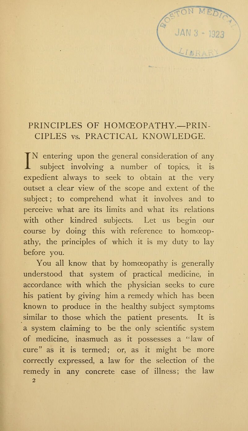 ^c;v-'' ^ JAN 3 * 1923 PRINCIPLES OF HOMGEOPATHY.—PRIN- CIPLES vs. PRACTICAL KNOWLEDGE. IN entering upon the general consideration of any subject involving a number of topics, it is expedient always to seek to obtain at the very outset a clear view of the scope and extent of the subject; to comprehend what it involves and to perceive what are its limits and what its relations with other kindred subjects. Let us begin our course by doing this with reference to homoeop- athy, the principles of which it is my duty to lay before you. You all know that by homoeopathy is generally understood that system of practical medicine, in accordance with which the physician seeks to cure his patient by giving him a remedy which has been known to produce in the healthy subject symptoms similar to those which the patient presents. It is a system claiming to be the only scientific system of medicine, inasmuch as it possesses a law of cure as it is termed; or, as it might be more correctly expressed, a law for the selection of the remedy in any concrete case of illness; the law y