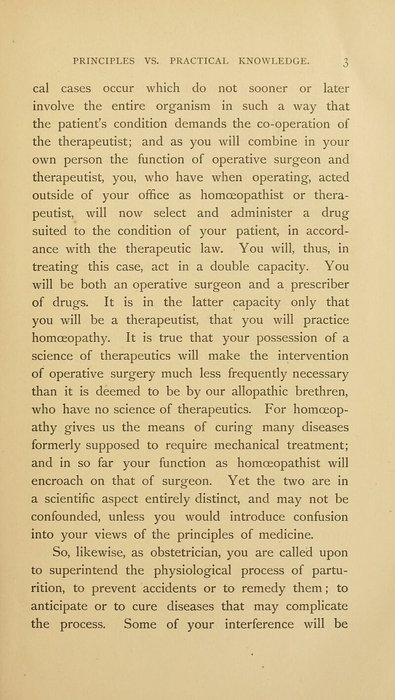 cal cases occur which do not sooner or later involve the entire organism in such a way that the patient's condition demands the co-operation of the therapeutist; and as you will combine in your own person the function of operative surgeon and therapeutist, you, who have when operating, acted outside of your office as homoeopathist or thera- peutist, will now select and administer a drug suited to the condition of your patient, in accord- ance with the therapeutic law. You will, thus, in treating this case, act in a double capacity. You will be both an operative surgeon and a prescriber of drugs. It is in the latter capacity only that you will be a therapeutist, that you will practice homoeopathy. It is true that your possession of a science of therapeutics will make the intervention of operative surgery much less frequently necessary than it is deemed to be by our allopathic brethren, who have no science of therapeutics. For homoeop- athy gives us the means of curing many diseases formerly supposed to require mechanical treatment; and in so far your function as homoeopathist will encroach on that of surgeon. Yet the two are in a scientific aspect entirely distinct, and may not be confounded, unless you would introduce confusion into your views of the principles of medicine. So, likewise, as obstetrician, you are called upon to superintend the physiological process of partu- rition, to prevent accidents or to remedy them; to anticipate or to cure diseases that may complicate the process. Some of your interference will be