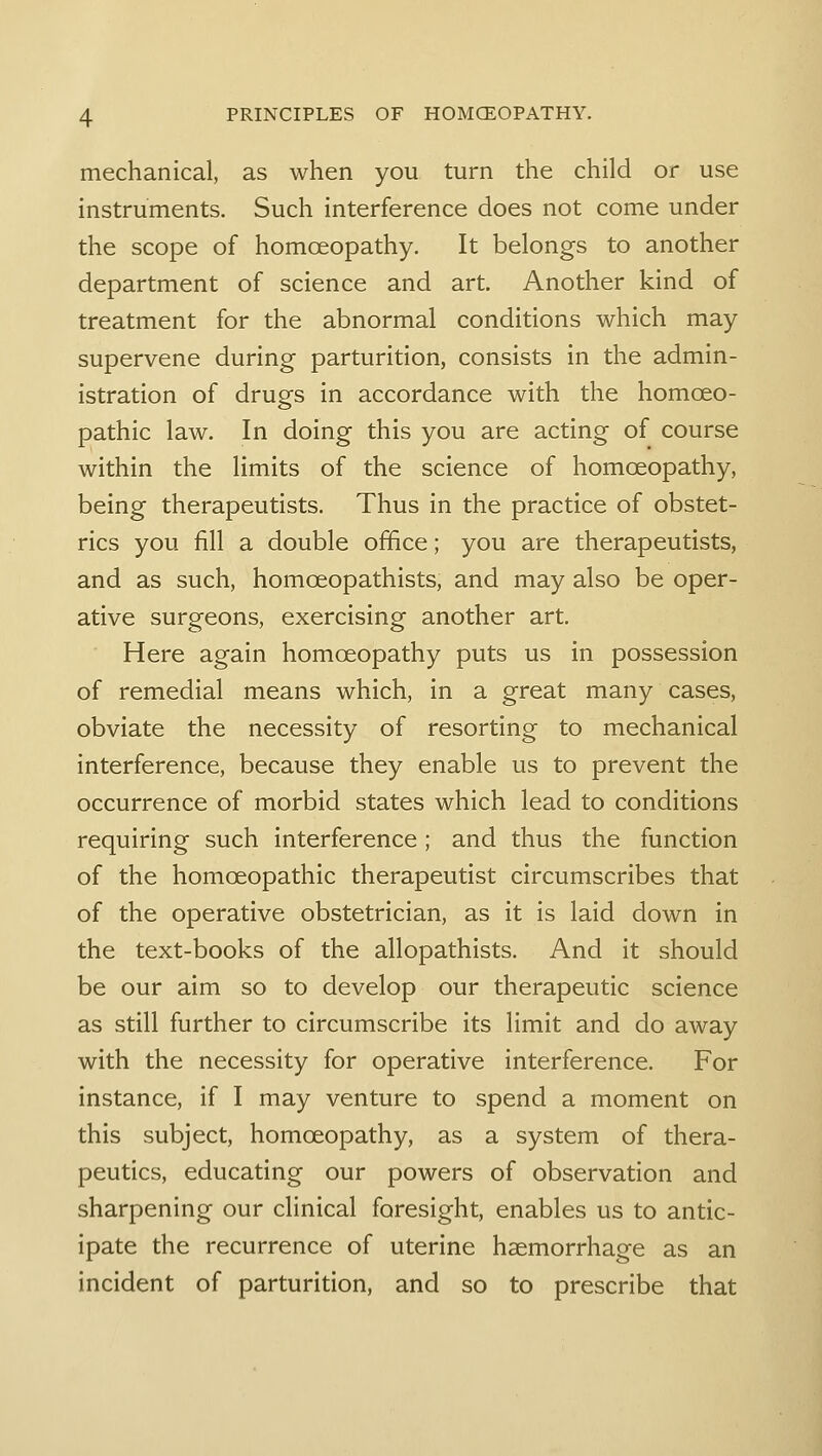 mechanical, as when you turn the child or use instruments. Such interference does not come under the scope of homoeopathy. It belongs to another department of science and art. Another kind of treatment for the abnormal conditions which may supervene during parturition, consists in the admin- istration of drugs in accordance with the homoeo- pathic law. In doing this you are acting of course within the limits of the science of homoeopathy, being therapeutists. Thus in the practice of obstet- rics you fill a double office; you are therapeutists, and as such, homoeopathists, and may also be oper- ative surgeons, exercising another art. Here again homoeopathy puts us in possession of remedial means which, in a great many cases, obviate the necessity of resorting to mechanical interference, because they enable us to prevent the occurrence of morbid states which lead to conditions requiring such interference; and thus the function of the homoeopathic therapeutist circumscribes that of the operative obstetrician, as it is laid down in the text-books of the allopathists. And it should be our aim so to develop our therapeutic science as still further to circumscribe its limit and do away with the necessity for operative interference. For instance, if I may venture to spend a moment on this subject, homoeopathy, as a system of thera- peutics, educating our powers of observation and sharpening our clinical foresight, enables us to antic- ipate the recurrence of uterine haemorrhage as an incident of parturition, and so to prescribe that