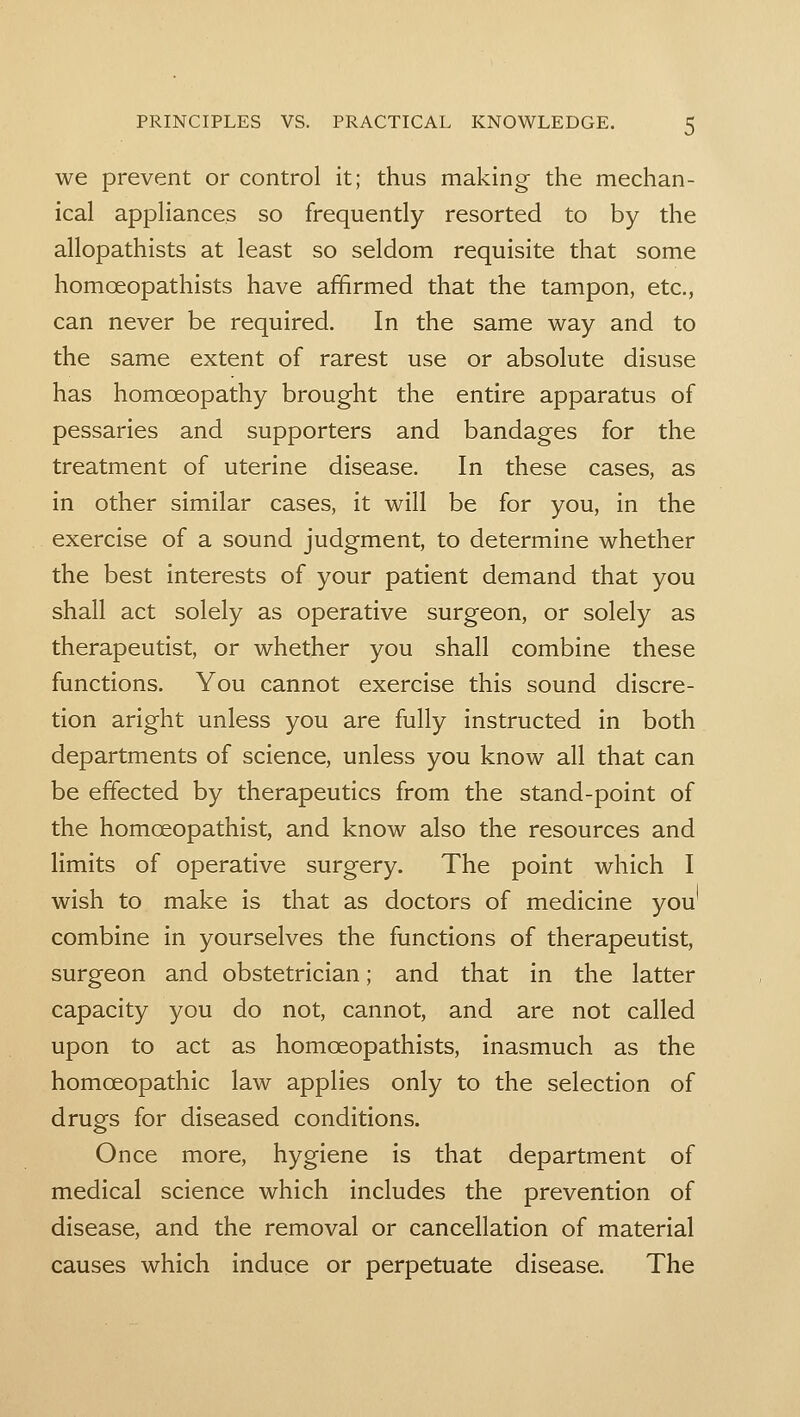 we prevent or control it; thus making the mechan- ical appliances so frequently resorted to by the allopathists at least so seldom requisite that some homoeopathists have affirmed that the tampon, etc., can never be required. In the same way and to the same extent of rarest use or absolute disuse has homoeopathy brought the entire apparatus of pessaries and supporters and bandages for the treatment of uterine disease. In these cases, as in other similar cases, it will be for you, in the exercise of a sound judgment, to determine whether the best interests of your patient demand that you shall act solely as operative surgeon, or solely as therapeutist, or whether you shall combine these functions. You cannot exercise this sound discre- tion aright unless you are fully instructed in both departments of science, unless you know all that can be effected by therapeutics from the stand-point of the homoeopathist, and know also the resources and limits of operative surgery. The point which I wish to make is that as doctors of medicine you combine in yourselves the functions of therapeutist, surgeon and obstetrician; and that in the latter capacity you do not, cannot, and are not called upon to act as homoeopathists, inasmuch as the homoeopathic law applies only to the selection of drugs for diseased conditions. Once more, hygiene is that department of medical science which includes the prevention of disease, and the removal or cancellation of material causes which induce or perpetuate disease. The