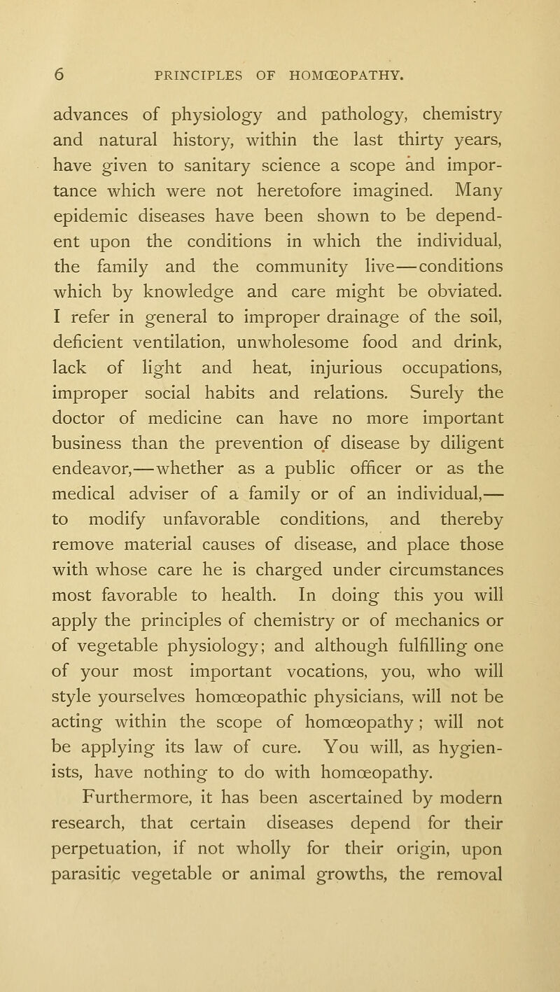 advances of physiology and pathology, chemistry and natural history, within the last thirty years, have given to sanitary science a scope and impor- tance which were not heretofore imagined. Many epidemic diseases have been shown to be depend- ent upon the conditions in which the individual, the family and the community live—conditions which by knowledge and care might be obviated. I refer in general to improper drainage of the soil, deficient ventilation, unwholesome food and drink, lack of light and heat, injurious occupations, improper social habits and relations. Surely the doctor of medicine can have no more important business than the prevention of disease by diligent endeavor,—whether as a public officer or as the medical adviser of a family or of an individual,— to modify unfavorable conditions, and thereby remove material causes of disease, and place those with whose care he is charged under circumstances most favorable to health. In doing this you will apply the principles of chemistry or of mechanics or of vegetable physiology; and although fulfilling one of your most important vocations, you, who will style yourselves homoeopathic physicians, will not be acting within the scope of homoeopathy; will not be applying its law of cure. You will, as hygien- ists, have nothing to do with homoeopathy. Furthermore, it has been ascertained by modern research, that certain diseases depend for their perpetuation, if not wholly for their origin, upon parasitic vegetable or animal growths, the removal