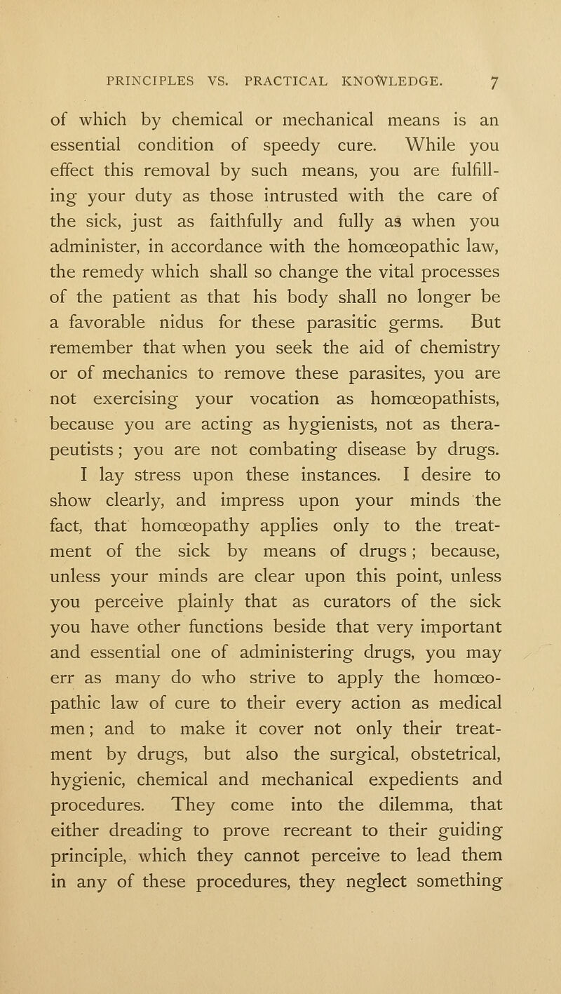 of which by chemical or mechanical means is an essential condition of speedy cure. While you effect this removal by such means, you are fulfill- ing your duty as those intrusted with the care of the sick, just as faithfully and fully as when you administer, in accordance with the homoeopathic law, the remedy which shall so change the vital processes of the patient as that his body shall no longer be a favorable nidus for these parasitic germs. But remember that when you seek the aid of chemistry or of mechanics to remove these parasites, you are not exercising your vocation as homoeopathists, because you are acting as hygienists, not as thera- peutists ; you are not combating disease by drugs. I lay stress upon these instances. I desire to show clearly, and impress upon your minds the fact, that homoeopathy applies only to the treat- ment of the sick by means of drugs; because, unless your minds are clear upon this point, unless you perceive plainly that as curators of the sick you have other functions beside that very irnportant and essential one of administering drugs, you may err as many do who strive to apply the homoeo- pathic law of cure to their every action as medical men; and to make it cover not only their treat- ment by drugs, but also the surgical, obstetrical, hygienic, chemical and mechanical expedients and procedures. They come into the dilemma, that either dreading to prove recreant to their guiding principle, which they cannot perceive to lead them in any of these procedures, they neglect something