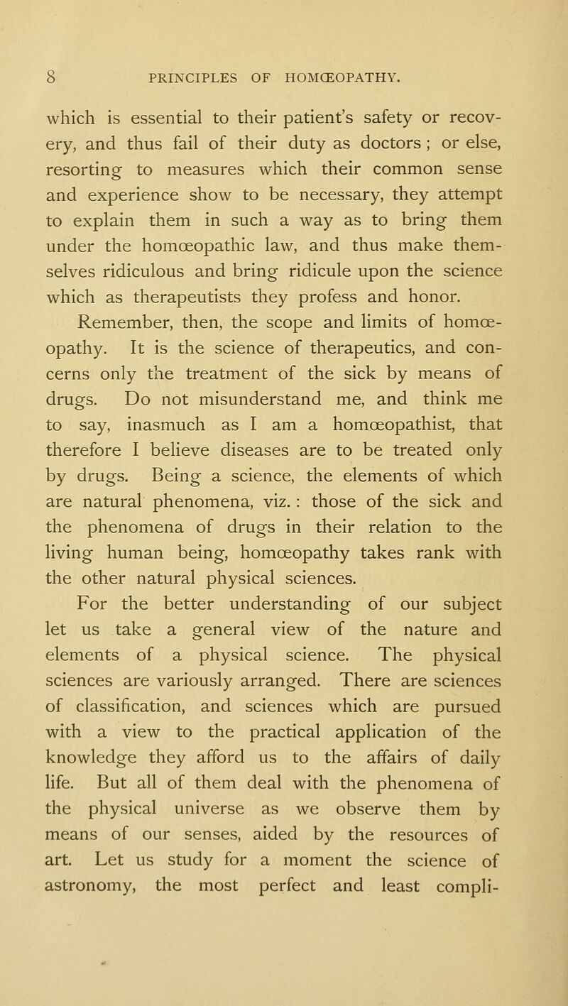 which is essential to their patient's safety or recov- ery, and thus fail of their duty as doctors; or else, resorting to measures which their common sense and experience show to be necessary, they attempt to explain them in such a way as to bring them under the homoeopathic law, and thus make them- selves ridiculous and bring ridicule upon the science which as therapeutists they profess and honor. Remember, then, the scope and limits of homoe- opathy. It is the science of therapeutics, and con- cerns only the treatment of the sick by means of drugs. Do not misunderstand me, and think me to say, inasmuch as I am a homceopathist, that therefore I believe diseases are to be treated only by drugs. Being a science, the elements of which are natural phenomena, viz.: those of the sick and the phenomena of drugs in their relation to the living human being, homoeopathy takes rank with the other natural physical sciences. For the better understanding of our subject let us take a general view of the nature and elements of a physical science. The physical sciences are variously arranged. There are sciences of classification, and sciences which are pursued with a view to the practical application of the knowledge they afford us to the affairs of daily life. But all of them deal with the phenomena of the physical universe as we observe them by means of our senses, aided by the resources of art. Let us study for a moment the science of astronomy, the most perfect and least compli-