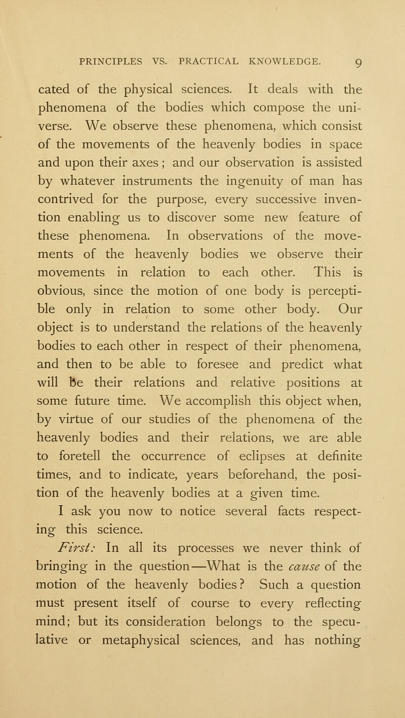 cated of the physical sciences. It deals with the phenomena of the bodies which compose the uni- verse. We observe these phenomena, which consist of the movements of the heavenly bodies in space and upon their axes ; and our observation is assisted by whatever instruments the ingenuity of man has contrived for the purpose, every successive inven- tion enabling us to discover some new feature of these phenomena. In observations of the move- ments of the heavenly bodies we observe their movements in relation to each other. This is obvious, since the motion of one body is percepti- ble only in relation to some other body. Our object is to understand the relations of the heavenly bodies to each other in respect of their phenomena, and then to be able to foresee and predict what will be their relations and relative positions at some future time. We accomplish this object when, by virtue of our studies of the phenomena of the heavenly bodies and their relations, we are able to foretell the occurrence of eclipses at definite times, and to indicate, years beforehand, the posi- tion of the heavenly bodies at a given time. I ask you now to notice several facts respect- ing this science. First: In all its processes we never think of bringing in the question—What is the cause of the motion of the heavenly bodies? Such a question must present itself of course to every reflecting mind; but its consideration belongs to the specu- lative or metaphysical sciences, and has nothing