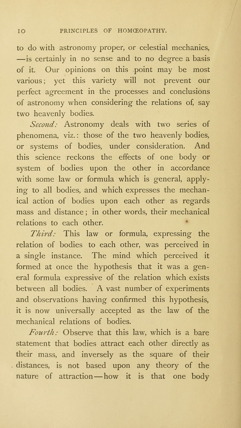 to do with astronomy proper, or celestial mechanics, —is certainly in no sense and to no degree a basis of it. Our opinions on this point may be most various; yet this variety will not prevent our perfect agreement in the processes and conclusions of astronomy when considering the relations of, say two heavenly bodies. Second: Astronomy deals with two series of phenomena, viz.: those of the two heavenly bodies, or systems of bodies, under consideration. And this science reckons the effects of one body or system of bodies upon the other in accordance with some law or formula which is general, apply- ing to all bodies, and which expresses the mechan- ical action of bodies upon each other as regards mass and distance; in other words, their mechanical relations to each other. Third: This law or formula, expressing the relation of bodies to each other, was perceived in a single instance. The mind which perceived it formed at once the hypothesis that it was a gen- eral formula expressive of the relation which exists between all bodies. A vast number of experiments and observations having confirmed this hypothesis, it is now universally accepted as the law of the mechanical relations of bodies. Fourth: Observe that this law, which is a bare statement that bodies attract each other directly as their mass, and inversely as the square of their distances, is not based upon any theory of the nature of attraction—how it is that one body