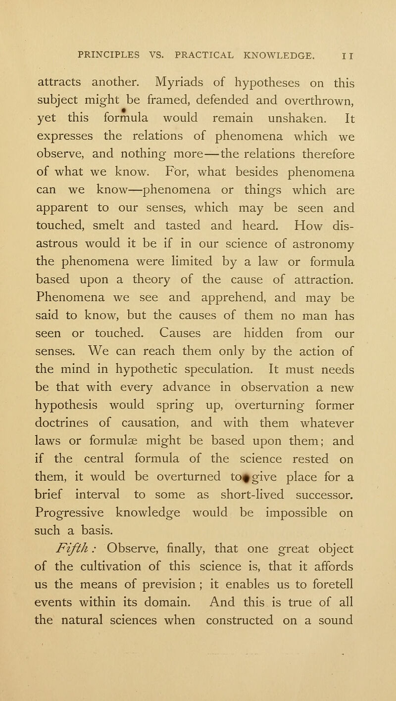 attracts another. Myriads of hypotheses on this subject might be framed, defended and overthrown, yet this formula would remain unshaken. It expresses the relations of phenomena which we observe, and nothing more—the relations therefore of what we know. For, what besides phenomena can we know—phenomena or things which are apparent to our senses, which may be seen and touched, smelt and tasted and heard. How dis- astrous would it be if in our science of astronomy the phenomena were limited by a law or formula based upon a theory of the cause of attraction. Phenomena we see and apprehend, and may be said to know, but the causes of them no man has seen or touched. Causes are hidden from our senses. We can reach them only by the action of the mind in hypothetic speculation. It must needs be that with every advance in observation a new hypothesis would spring up, overturning former doctrines of causation, and with them whatever laws or formulae might be based upon them; and if the central formula of the science rested on them, it would be overturned to^give place for a brief interval to some as short-lived successor. Progressive knowledge would be impossible on such a basis. Fifth: Observe, finally, that one great object of the cultivation of this science is, that it affords us the means of prevision ; it enables us to foretell events within its domain. And this is true of all the natural sciences when constructed on a sound