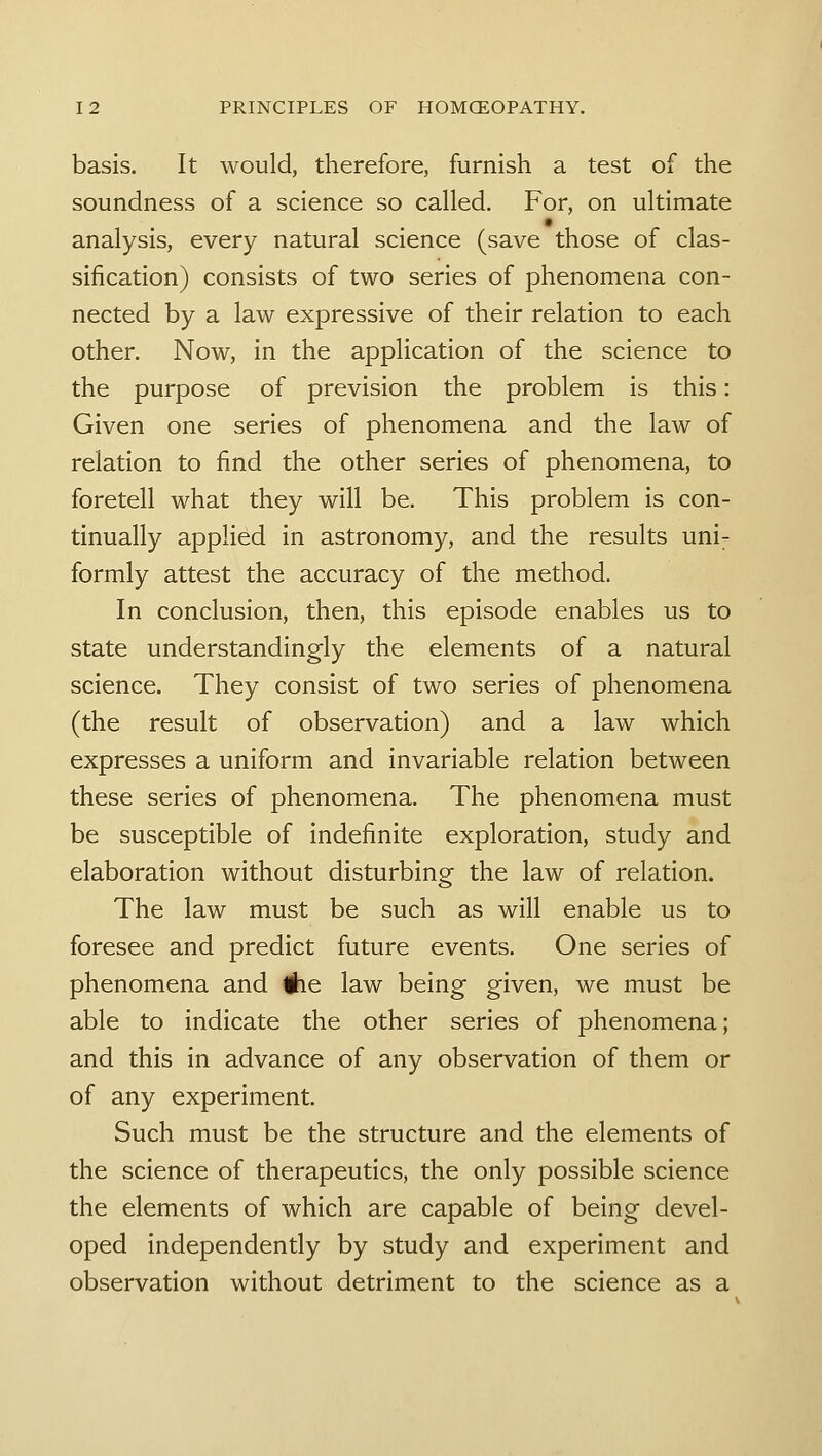 basis. It would, therefore, furnish a test of the soundness of a science so called. For, on ultimate analysis, every natural science (save those of clas- sification) consists of two series of phenomena con- nected by a law expressive of their relation to each other. Now, in the application of the science to the purpose of prevision the problem is this: Given one series of phenomena and the law of relation to find the other series of phenomena, to foretell what they will be. This problem is con- tinually applied in astronomy, and the results uni- formly attest the accuracy of the method. In conclusion, then, this episode enables us to state understandingly the elements of a natural science. They consist of two series of phenomena (the result of observation) and a law which expresses a uniform and invariable relation between these series of phenomena. The phenomena must be susceptible of indefinite exploration, study and elaboration without disturbing the law of relation. The law must be such as will enable us to foresee and predict future events. One series of phenomena and #ie law being given, we must be able to indicate the other series of phenomena; and this in advance of any observation of them or of any experiment. Such must be the structure and the elements of the science of therapeutics, the only possible science the elements of which are capable of being devel- oped independently by study and experiment and observation without detriment to the science as a