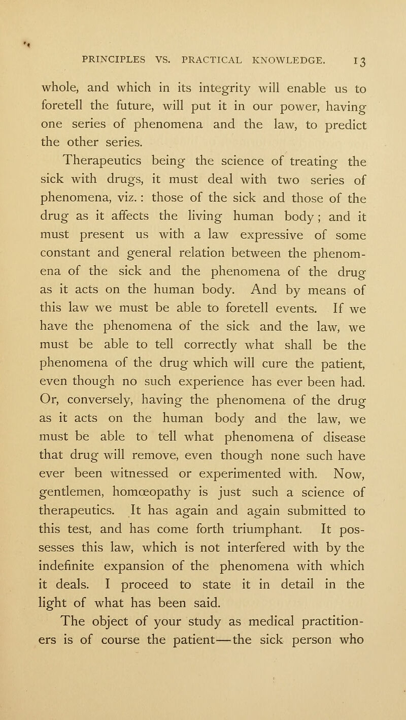 whole, and which in its integrity will enable us to foretell the future, will put it in our power, having one series of phenomena and the law, to predict the other series. Therapeutics being the science of treating the sick with drugs, it must deal with two series of phenomena, viz.: those of the sick and those of the drug as it affects the living human body; and it must present us with a law expressive of some constant and general relation between the phenom- ena of the sick and the phenomena of the drug as it acts on the human body. And by means of this law we must be able to foretell events. If we have the phenomena of the sick and the law, we must be able to tell correctly what shall be the phenomena of the drug which will cure the patient, even though no such experience has ever been had. Or, conversely, having the phenomena of the drug as it acts on the human body and the law, we must be able to tell what phenomena of disease that drug will remove, even though none such have ever been witnessed or experimented with. Now, gentlemen, homoeopathy is just such a science of therapeutics. It has again and again submitted to this test, and has come forth triumphant. It pos- sesses this law, which is not interfered with by the indefinite expansion of the phenomena with which it deals. I proceed to state it in detail in the light of what has been said. The object of your study as medical practition- ers is of course the patient—the sick person who