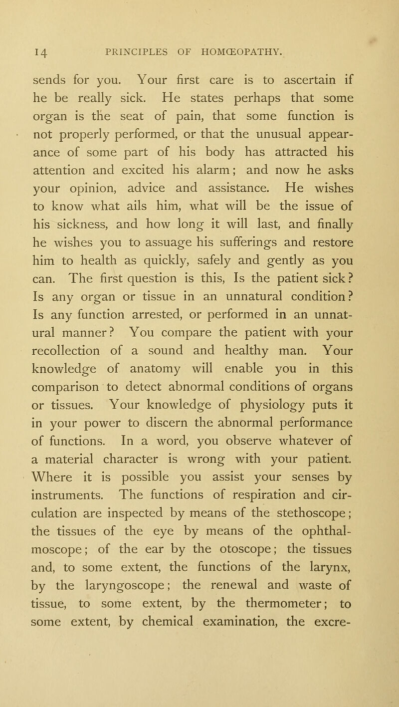 sends for you. Your first care is to ascertain if he be really sick. He states perhaps that some organ is the seat of pain, that some function is not properly performed, or that the unusual appear- ance of some part of his body has attracted his attention and excited his alarm; and now he asks your opinion, advice and assistance. He wishes to know what ails him, what will be the issue of his sickness, and how long it will last, and finally he wishes you to assuage his sufferings and restore him to health as quickly, safely and gently as you can. The first question is this, Is the patient sick ? Is any organ or tissue in an unnatural condition ? Is any function arrested, or performed in an unnat- ural manner? You compare the patient with your recollection of a sound and healthy man. Your knowledge of anatomy will enable you in this comparison to detect abnormal conditions of organs or tissues. Your knowledge of physiology puts it in your power to discern the abnormal performance of functions. In a word, you observe whatever of a material character is wrong with your patient. Where it is possible you assist your senses by instruments. The functions of respiration and cir- culation are inspected by means of the stethoscope; the tissues of the eye by means of the ophthal- moscope; of the ear by the otoscope; the tissues and, to some extent, the functions of the larynx, by the laryngoscope; the renewal and waste of tissue, to some extent, by the thermometer; to some extent, by chemical examination, the excre-