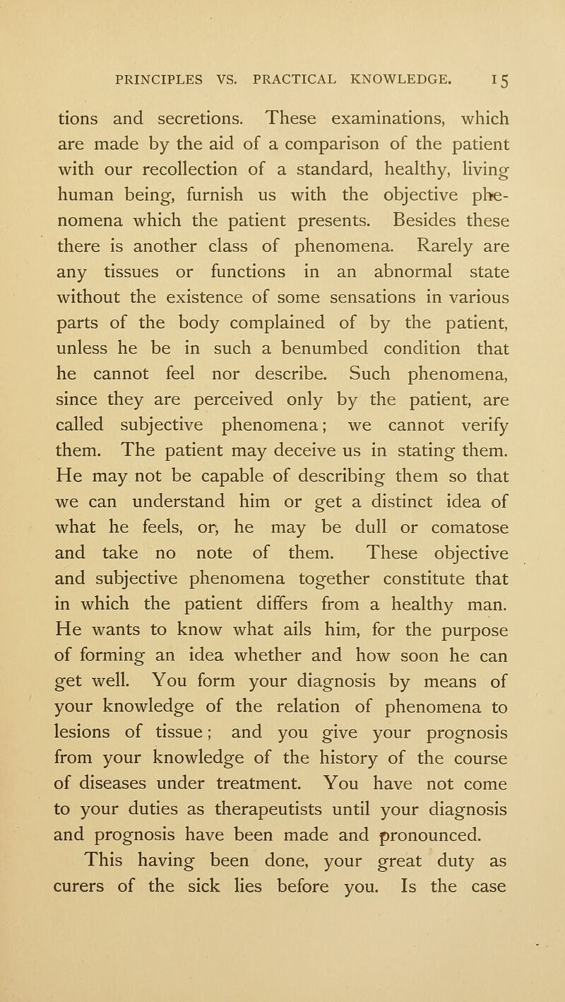 tions and secretions. These examinations, which are made by the aid of a comparison of the patient with our recollection of a standard, healthy, living human being, furnish us with the objective phe- nomena which the patient presents. Besides these there is another class of phenomena. Rarely are any tissues or functions in an abnormal state without the existence of some sensations in various parts of the body complained of by the patient, unless he be in such a benumbed condition that he cannot feel nor describe. Such phenomena, since they are perceived only by the patient, are called subjective phenomena; we cannot verify them. The patient may deceive us in stating them. He may not be capable of describing them so that we can understand him or get a distinct idea of what he feels, or, he may be dull or comatose and take no note of them. These objective and subjective phenomena together constitute that in which the patient differs from a healthy man. He wants to know what ails him, for the purpose of forming an idea whether and how soon he can get well. You form your diagnosis by means of your knowledge of the relation of phenomena to lesions of tissue; and you give your prognosis from your knowledge of the history of the course of diseases under treatment. You have not come to your duties as therapeutists until your diagnosis and prognosis have been made and pronounced. This having been done, your great duty as curers of the sick lies before you. Is the case