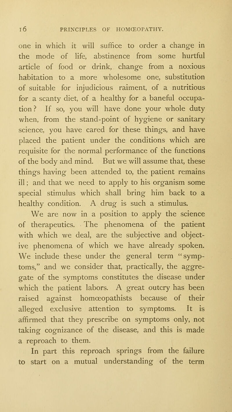 one in which it will suffice to order a change in the mode of life, abstinence from some hurtful article of food or drink, change from a noxious habitation to a more wholesome one, substitution of suitable for injudicious raiment, of a nutritious for a scanty diet, of a healthy for a baneful occupa- tion ? If so, you will have done your whole duty when, from the stand-point of hygiene or sanitary science, you have cared for these things, and have placed the patient under the conditions which are requisite for the normal performance of the functions of the body and mind. But we will assume that, these things having been attended to, the patient remains ill; and that we need to apply to his organism some special stimulus which shall bring him back to a healthy condition. A drug is such a stimulus. We are now in a position to apply the science of therapeutics. The phenomena of the patient with which we deal, are the subjective and object- ive phenomena of which we have already spoken. We include these under the general term symp- toms, and we consider that, practically, the aggre- gate of the symptoms constitutes the disease under which the patient labors. A great outcry has been raised against homoeopathists because of their alleged exclusive attention to symptoms. It is affirmed that they prescribe on symptoms only, not taking cognizance of the disease, and this is made a reproach to them. In part this reproach springs from the failure to start on a mutual understanding of the term