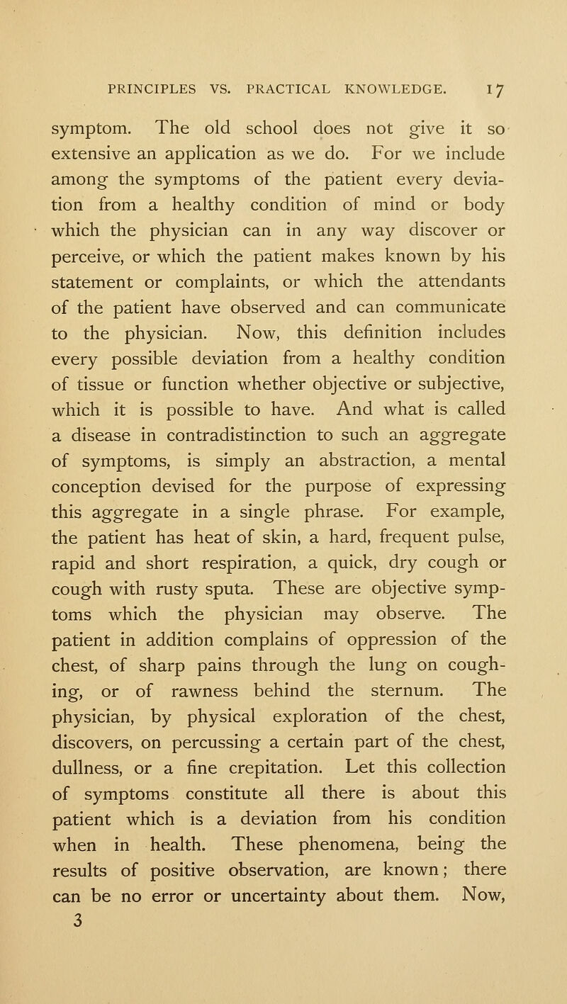 symptom. The old school does not give it so extensive an application as we do. For we include among the symptoms of the patient every devia- tion from a healthy condition of mind or body which the physician can in any way discover or perceive, or which the patient makes known by his statement or complaints, or which the attendants of the patient have observed and can communicate to the physician. Now, this definition includes every possible deviation from a healthy condition of tissue or function whether objective or subjective, which it is possible to have. And what is called a disease in contradistinction to such an aggregate of symptoms, is simply an abstraction, a mental conception devised for the purpose of expressing this aggregate in a single phrase. For example, the patient has heat of skin, a hard, frequent pulse, rapid and short respiration, a quick, dry cough or cough with rusty sputa. These are objective symp- toms which the physician may observe. The patient in addition complains of oppression of the chest, of sharp pains through the lung on cough- ing, or of rawness behind the sternum. The physician, by physical exploration of the chest, discovers, on percussing a certain part of the chest, dullness, or a fine crepitation. Let this collection of symptoms constitute all there is about this patient which is a deviation from his condition when in health. These phenomena, being the results of positive observation, are known; there can be no error or uncertainty about them. Now, 3