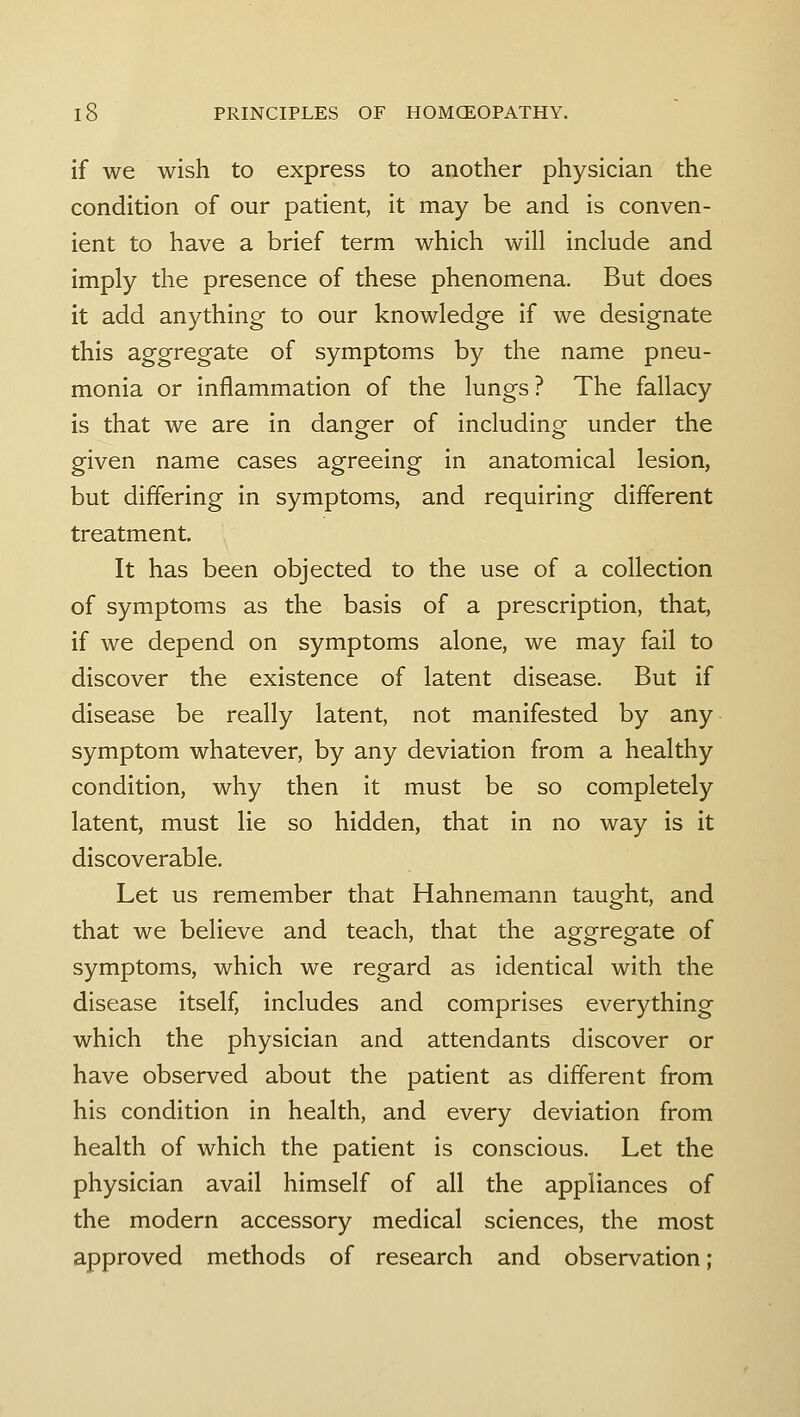 if we wish to express to another physician the condition of our patient, it may be and is conven- ient to have a brief term which will include and imply the presence of these phenomena. But does it add anything to our knowledge if we designate this aggregate of symptoms by the name pneu- monia or inflammation of the lungs? The fallacy is that we are in danger of including under the given name cases agreeing in anatomical lesion, but differing in symptoms, and requiring different treatment. It has been objected to the use of a collection of symptoms as the basis of a prescription, that, if we depend on symptoms alone, we may fail to discover the existence of latent disease. But if disease be really latent, not manifested by any symptom whatever, by any deviation from a healthy condition, why then it must be so completely latent, must lie so hidden, that in no way is it discoverable. Let us remember that Hahnemann taught, and that we believe and teach, that the aggregate of symptoms, which we regard as identical with the disease itself, includes and comprises everything which the physician and attendants discover or have observed about the patient as different from his condition in health, and every deviation from health of which the patient is conscious. Let the physician avail himself of all the appliances of the modern accessory medical sciences, the most approved methods of research and observation;