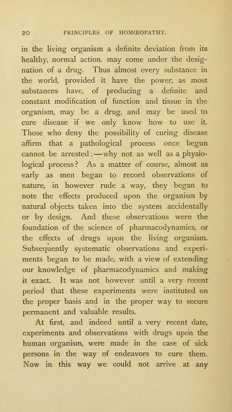 in the living organism a definite deviation fi-om its healthy, normal action, may come under the desig- nation of a drug. Thus almost every substance in the world, provided it have the power, as most substances have, of producing a definite and constant modification of function and tissue in the organism, may be a drug, and may be used to cure disease if we only know how to use it. Those who deny the possibility of curing disease affirm that a pathological process once begun cannot be arrested;—why not as well as a physio- logical process? As a matter of course, almost as early as men began to record observations of nature, in however rude a way, they began to note the effects produced upon the organism by natural objects taken into the system accidentally or by design. And these observations were the foundation of the science of pharmacodynamics, or the effects of drugs upon the living organism. Subsequently systematic observations and experi- ments began to be made, with a view of extending our knowledge of pharmacodynamics and making it exact. It was not however until a very recent period that these experiments were instituted on the proper basis and in the proper way to secure permanent and valuable results. At first, and indeed until a very recent date, experiments and observations with drugs upon the human organism, were made in the case of sick persons in the way of endeavors to cure them. Now in this way we could not arrive at any