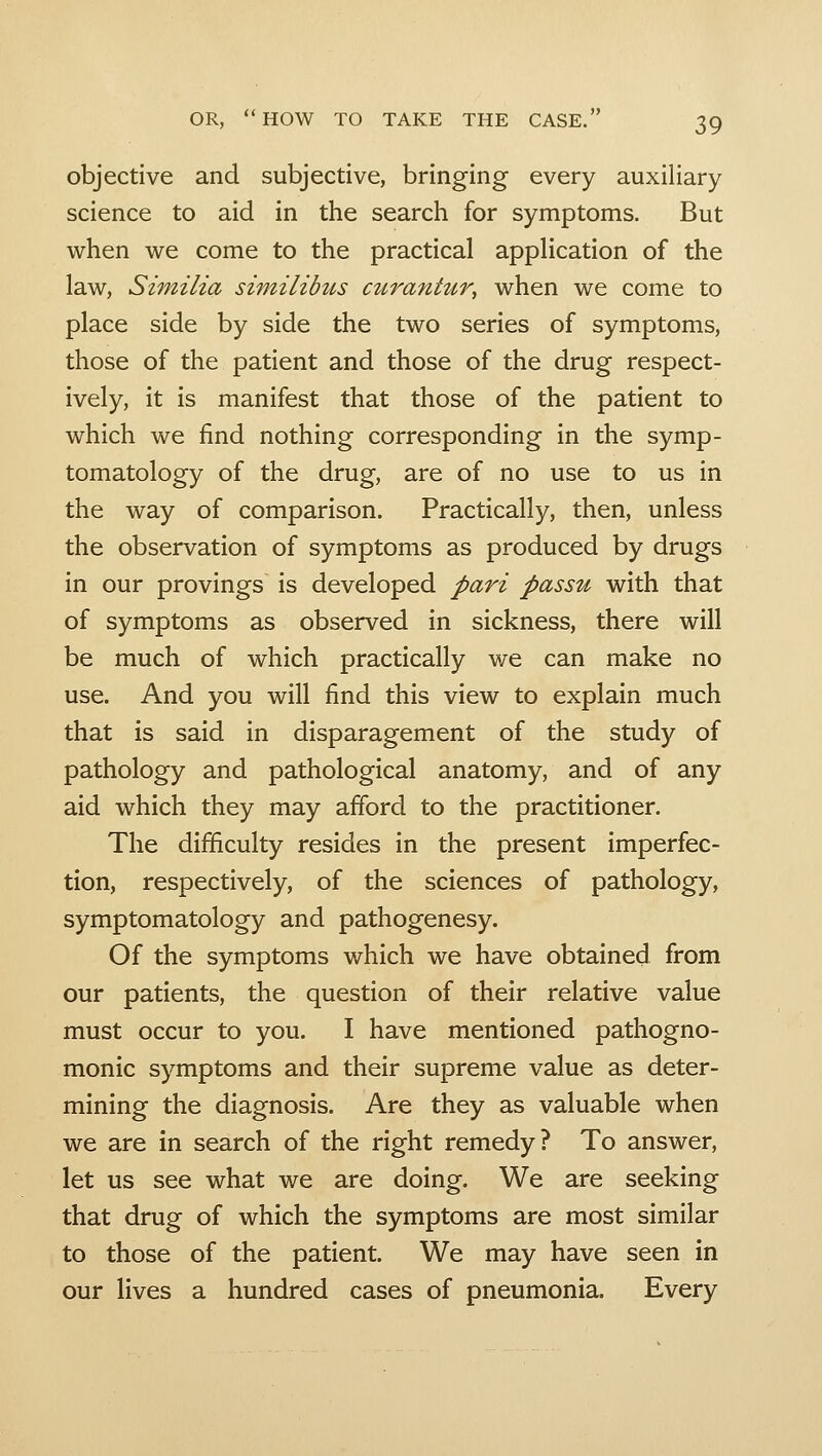 objective and subjective, bringing every auxiliary science to aid in the search for symptoms. But when we come to the practical appHcation of the law, SiTnilia similibus curantur, when we come to place side by side the two series of symptoms, those of the patient and those of the drug respect- ively, it is manifest that those of the patient to which we find nothing corresponding in the symp- tomatology of the drug, are of no use to us in the way of comparison. Practically, then, unless the observation of symptoms as produced by drugs in our provings is developed pari passu with that of symptoms as observed in sickness, there will be much of which practically we can make no use. And you will find this view to explain much that is said in disparagement of the study of pathology and pathological anatomy, and of any aid which they may afford to the practitioner. The difficulty resides in the present imperfec- tion, respectively, of the sciences of pathology, symptomatology and pathogenesy. Of the symptoms which we have obtained from our patients, the question of their relative value must occur to you. I have mentioned pathogno- monic symptoms and their supreme value as deter- mining the diagnosis. Are they as valuable when we are in search of the right remedy? To answer, let us see what we are doing. We are seeking that drug of which the symptoms are most similar to those of the patient. We may have seen in our lives a hundred cases of pneumonia. Every
