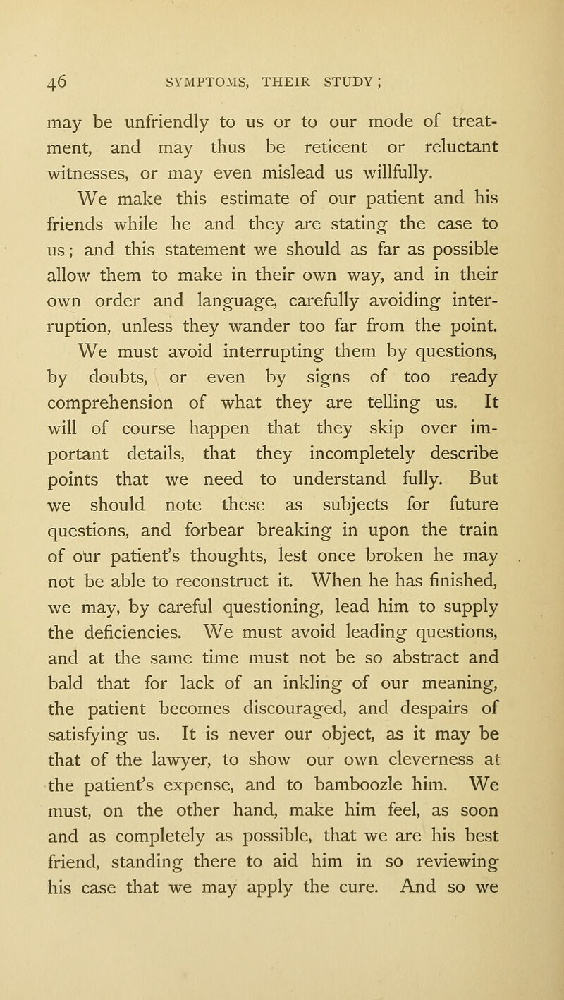 may be unfriendly to us or to our mode of treat- ment, and may thus be reticent or reluctant witnesses, or may even mislead us willfully. We make this estimate of our patient and his friends while he and they are stating the case to us; and this statement we should as far as possible allow them to make in their own way, and in their own order and language, carefully avoiding inter- ruption, unless they wander too far from the point. We must avoid interrupting them by questions, by doubts, or even by signs of too ready comprehension of what they are telling us. It will of course happen that they skip over im- portant details, that they incompletely describe points that we need to understand fully. But we should note these as subjects for future questions, and forbear breaking in upon the train of our patient's thoughts, lest once broken he may not be able to reconstruct it. When he has finished, we may, by careful questioning, lead him to supply the deficiencies. We must avoid leading questions, and at the same time must not be so abstract and bald that for lack of an inkling of our meaning, the patient becomes discouraged, and despairs of satisfying us. It is never our object, as it may be that of the lawyer, to show our own cleverness at the patient's expense, and to bamboozle him. We must, on the other hand, make him feel, as soon and as completely as possible, that we are his best friend, standing there to aid him in so reviewing his case that we may apply the cure. And so we