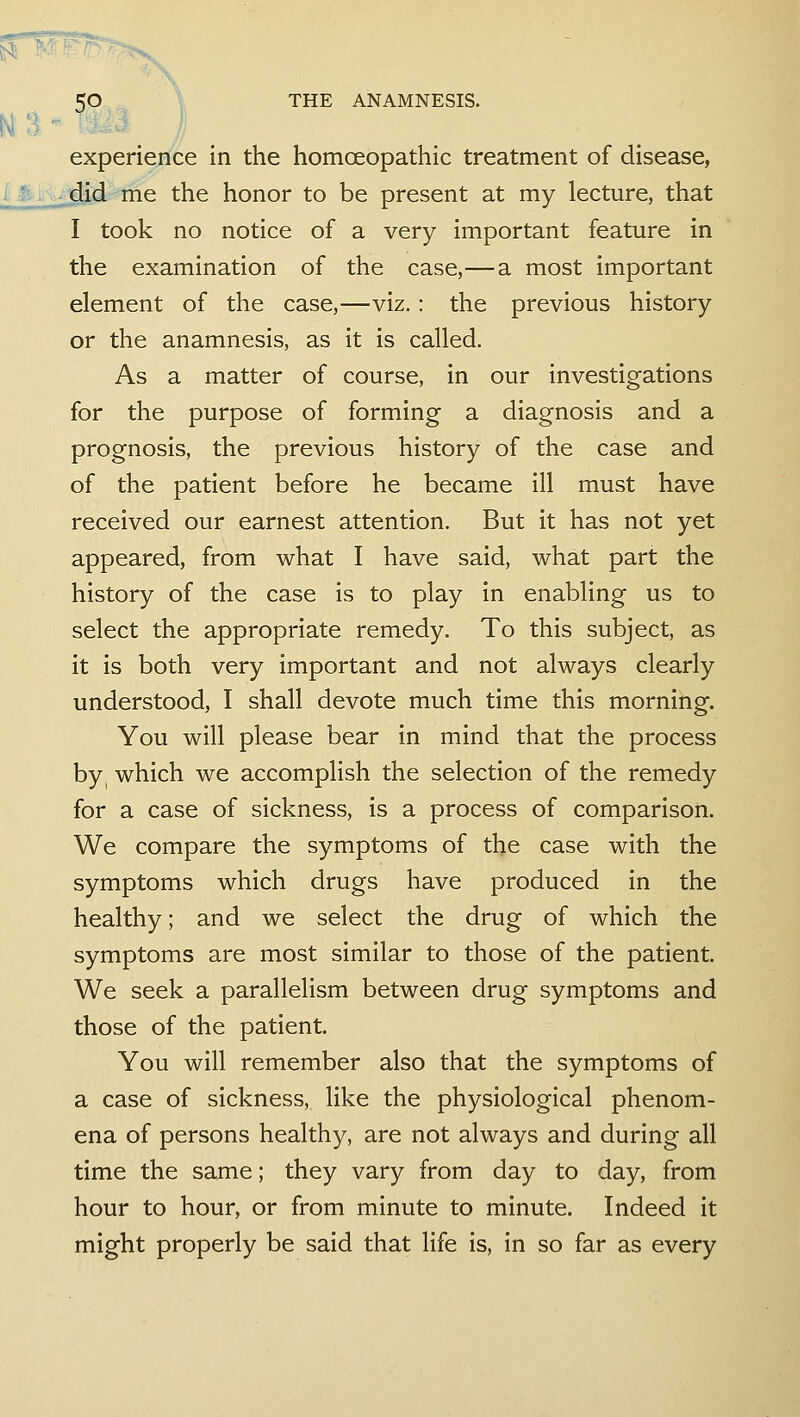 M- ^ - 5': ' experience in the homoeopathic treatment of disease, d-'ine the honor to be present at my lecture, that I took no notice of a very important feature in the examination of the case,—a most important element of the case,—viz.: the previous history or the anamnesis, as it is called. As a matter of course, in our investigations for the purpose of forming a diagnosis and a prognosis, the previous history of the case and of the patient before he became ill must have received our earnest attention. But it has not yet appeared, from what I have said, what part the history of the case is to play in enabling us to select the appropriate remedy. To this subject, as it is both very important and not always clearly understood, I shall devote much time this morning. You will please bear in mind that the process by, which we accomplish the selection of the remedy for a case of sickness, is a process of comparison. We compare the symptoms of the case with the symptoms which drugs have produced in the healthy; and we select the drug of which the symptoms are most similar to those of the patient. We seek a parallelism between drug symptoms and those of the patient. You will remember also that the symptoms of a case of sickness, like the physiological phenom- ena of persons healthy, are not always and during all time the same; they vary from day to day, from hour to hour, or from minute to minute. Indeed it might properly be said that life is, in so far as every