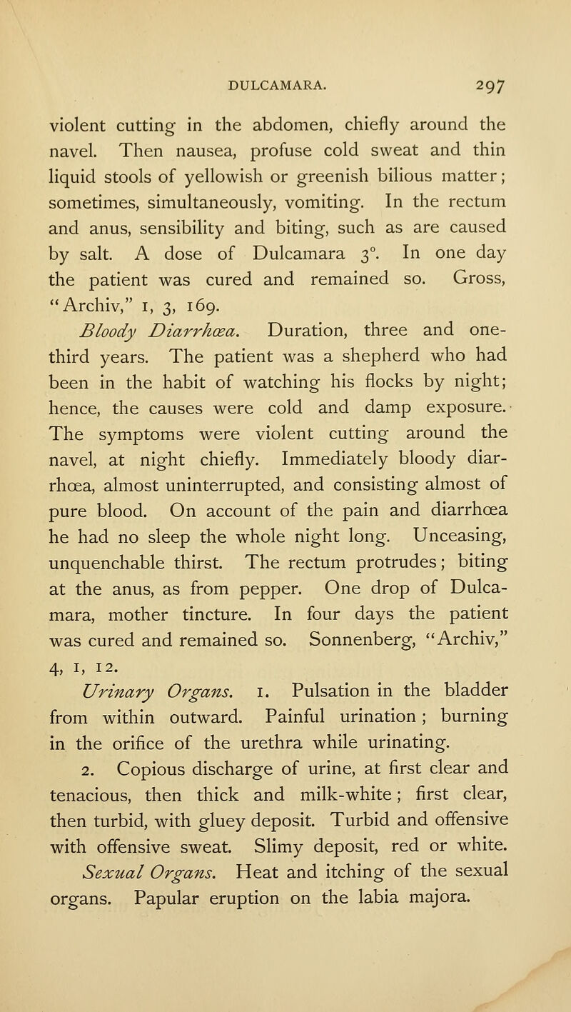 violent cutting in the abdomen, chiefly around the navel. Then nausea, profuse cold sweat and thin liquid stools of yellowish or greenish bilious matter; sometimes, simultaneously, vomiting. In the rectum and anus, sensibility and biting, such as are caused by salt. A dose of Dulcamara 3°. In one day the patient was cured and remained so. Gross, Archiv, i, 3, 169. Bloody Diarrhoea. Duration, three and one- third years. The patient was a shepherd who had been in the habit of watching his flocks by night; hence, the causes were cold and damp exposure. The symptoms were violent cutting around the navel, at night chiefly. Immediately bloody diar- rhoea, almost uninterrupted, and consisting almost of pure blood. On account of the pain and diarrhoea he had no sleep the whole night long. Unceasing, unquenchable thirst. The rectum protrudes; biting at the anus, as from pepper. One drop of Dulca- mara, mother tincture. In four days the patient was cured and remained so. Sonnenberg, Archiv, 4, I, 12. Urinary Organs, i. Pulsation in the bladder from within outward. Painful urination; burning in the orifice of the urethra while urinating. 2. Copious discharge of urine, at first clear and tenacious, then thick and milk-white; first clear, then turbid, with gluey deposit. Turbid and offensive with offensive sweat. Slimy deposit, red or white. Sexual Organs. Heat and itching of the sexual organs. Papular eruption on the labia majora.