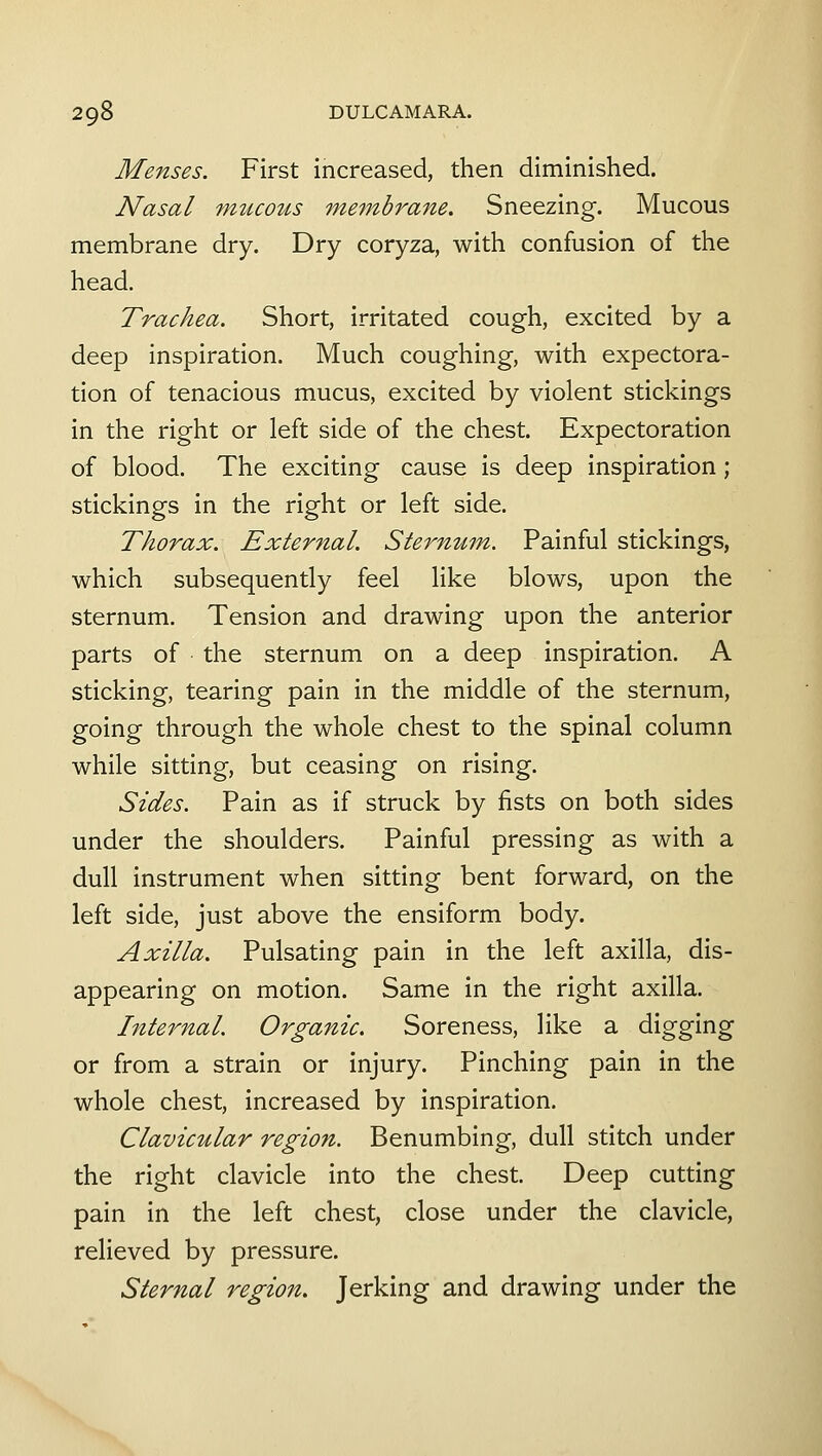 Menses. First increased, then diminished. Nasal mucous membrane. Sneezing. Mucous membrane dry. Dry coryza, with confusion of the head. Trachea. Short, irritated cough, excited by a deep inspiration. Much coughing, with expectora- tion of tenacious mucus, excited by violent stickings in the right or left side of the chest. Expectoration of blood. The exciting cause is deep inspiration; stickings in the right or left side. Thorax. External. Stermtm. Painful stickings, which subsequently feel like blows, upon the sternum. Tension and drawing upon the anterior parts of the sternum on a deep inspiration. A sticking, tearing pain in the middle of the sternum, going through the whole chest to the spinal column while sitting, but ceasing on rising. Sides. Pain as if struck by fists on both sides under the shoulders. Painful pressing as with a dull instrument when sitting bent forward, on the left side, just above the ensiform body. Axilla. Pulsating pain in the left axilla, dis- appearing on motion. Same in the right axilla. Internal. Organic. Soreness, like a digging or from a strain or injury. Pinching pain in the whole chest, increased by inspiration. Clavicular region. Benumbing, dull stitch under the right clavicle into the chest. Deep cutting pain in the left chest, close under the clavicle, relieved by pressure. Sternal region. Jerking and drawing under the