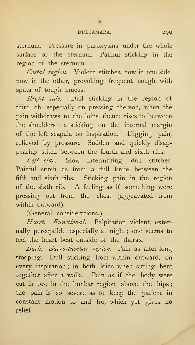 sternum. Pressure in paroxysms under the whole surface of the sternum. Painful sticking in the region of the sternum. Costal region. Violent stitches, now in one side, now in the other, provoking frequent cough, with sputa of tough mucus. Right side. Dull sticking in the region of third rib, especially on pressing thereon, when the pain withdraws to the loins, thence rises to between the shoulders; a sticking on the internal margin of the left scapula on inspiration. Digging pain, relieved by pressure. Sudden and quickly disap- pearing stitch between the fourth and sixth ribs. Left side. Slow intermitting, dull stitches. Painful stitch, as from a dull knife, between the fifth and sixth ribs. Sticking pain in the region of the sixth rib. A feeling as if something were pressing out from the chest (aggravated from within outward). (General considerations.) Heart. Functional. Palpitation violent, exter- nally perceptible, especially at night; one seems to feel the heart beat outside of the thorax. Back. Sacra-lumbar region. Pain as after long stooping. Dull sticking, from within outward, on every inspiration ; in both loins when sitting bent together after a walk. Pain as if the body were cut in two in the lumbar region above the hips; the pain is so severe as to keep the patient in constant motion to and fro, which yet gives no relief.