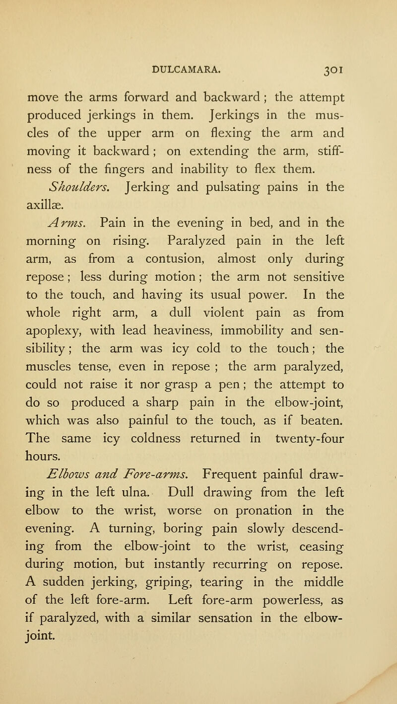move the arms forward and backward; the attempt produced jerkings in them. Jerkings in the mus- cles of the upper arm on flexing the arm and moving it backward ; on extending the arm, stiff- ness of the fingers and inabihty to flex them. Shoulders. Jerking and pulsating pains in the axillse. Arms. Pain in the evening in bed, and in the morning on rising. Paralyzed pain in the left arm, as from a contusion, almost only during repose ; less during motion; the arm not sensitive to the touch, and having its usual power. In the whole right arm, a dull violent pain as from apoplexy, with lead heaviness, immobility and sen- sibility ; the arm was icy cold to the touch; the muscles tense, even in repose ; the arm paralyzed, could not raise it nor grasp a pen; the attempt to do so produced a sharp pain in the elbow-joint, which was also painful to the touch, as if beaten. The same icy coldness returned in twenty-four hours. Elbows and Fore-arms. Frequent painful draw- ing in the left ulna. Dull drawing from the left elbow to the wrist, worse on pronation in the evening. A turning, boring pain slowly descend- ing from the elbow-joint to the wrist, ceasing during motion, but instantly recurring on repose. A sudden jerking, griping, tearing in the middle of the left fore-arm. Left fore-arm powerless, as if paralyzed, with a similar sensation in the elbow- joint.