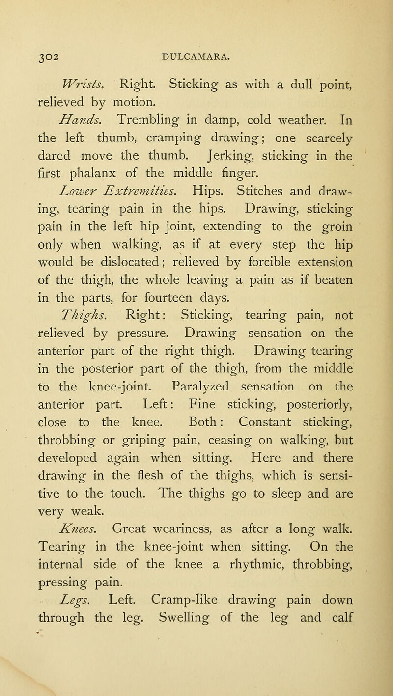 Wrists. Right. Sticking as with a dull point, relieved by motion. Hands. Trembling in damp, cold weather. In the left thumb, cramping drawing; one scarcely dared move the thumb. Jerking, sticking in the first phalanx of the middle finger. Lower Extremities. Hips. Stitches and draw- ing, tearing pain in the hips. Drawing, sticking pain in the left hip joint, extending to the groin only when walking, as if at every step the hip would be dislocated; relieved by forcible extension of the thigh, the whole leaving a pain as if beaten in the parts, for fourteen days. Thighs. Right: Sticking, tearing pain, not relieved by pressure. Drawing sensation on the anterior part of the right thigh. Drawing tearing in the posterior part of the thigh, from the middle to the knee-joint. Paralyzed sensation on the anterior part. Left: Fine sticking, posteriorly, close to the knee. Both: Constant sticking, throbbing or griping pain, ceasing on walking, but developed again when sitting. Here and there drawing in the flesh of the thighs, which is sensi- tive to the touch. The thighs go to sleep and are very weak. Knees. Great weariness, as after a long walk. Tearing in the knee-joint when sitting. On the internal side of the knee a rhythmic, throbbing, pressing pain. Legs. Left. Cramp-like drawing pain down through the leg. Swelling of the leg and calf