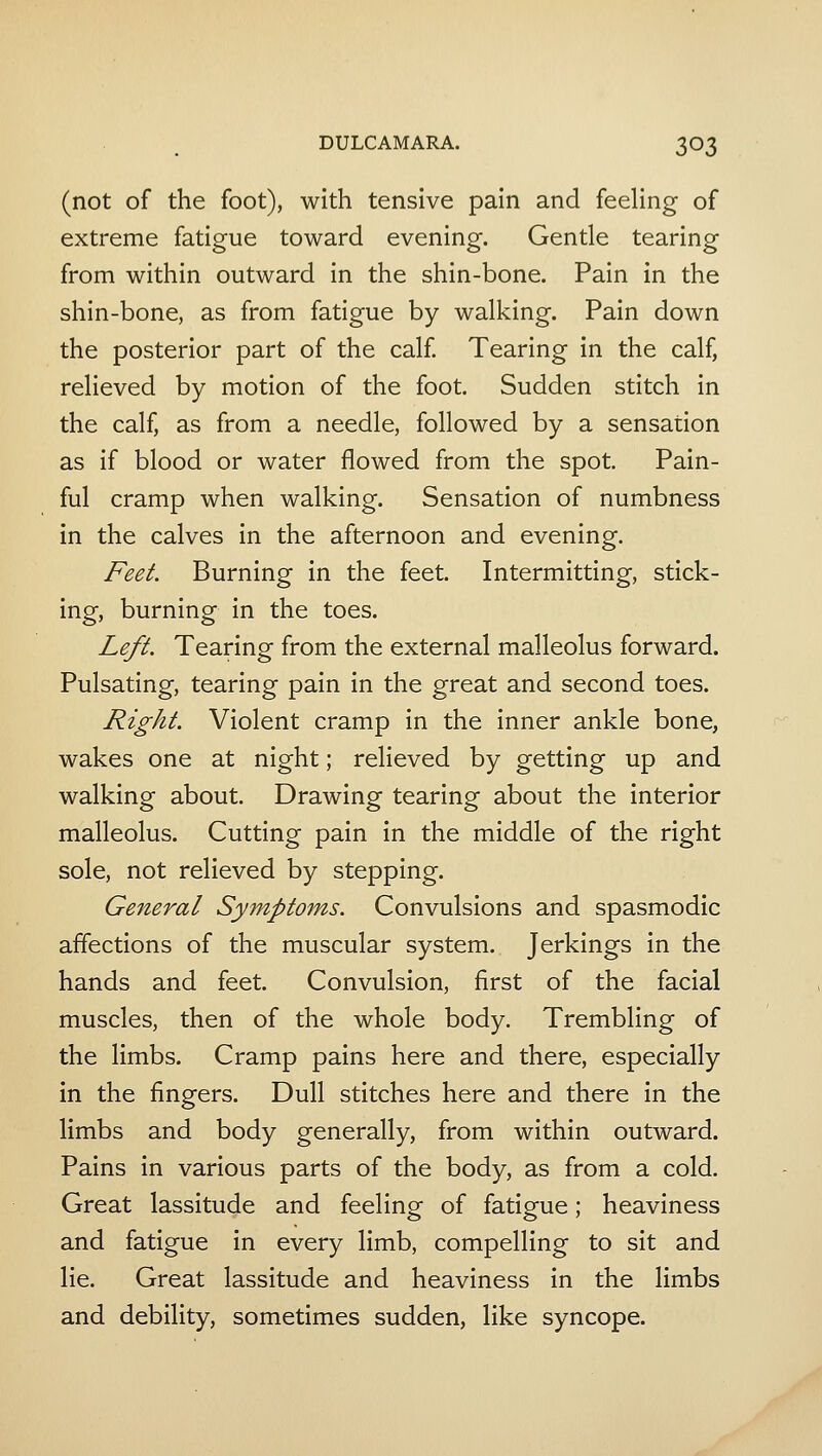 (not of the foot), with tensive pain and feeHng of extreme fatigue toward evening. Gentle tearing from within outward in the shin-bone. Pain in the shin-bone, as from fatigue by walking. Pain down the posterior part of the calf Tearing in the calf, relieved by motion of the foot. Sudden stitch in the calf, as from a needle, followed by a sensation as if blood or water flowed from the spot. Pain- ful cramp when walking. Sensation of numbness in the calves in the afternoon and evening. />^/. Burning in the feet. Intermitting, stick- ing, burning in the toes. Leji. Tearing from the external malleolus forward. Pulsating, tearing pain in the great and second toes. Right. Violent cramp in the inner ankle bone, wakes one at night; relieved by getting up and walking about. Drawing tearing about the interior malleolus. Cutting pain in the middle of the right sole, not relieved by stepping. General Symptoms. Convulsions and spasmodic affections of the muscular system. Jerkings in the hands and feet. Convulsion, first of the facial muscles, then of the whole body. Trembling of the limbs. Cramp pains here and there, especially in the fingers. Dull stitches here and there in the limbs and body generally, from within outward. Pains in various parts of the body, as from a cold. Great lassitude and feeling of fatigue; heaviness and fatigue in every limb, compelling to sit and lie. Great lassitude and heaviness in the limbs and debility, sometimes sudden, like syncope.