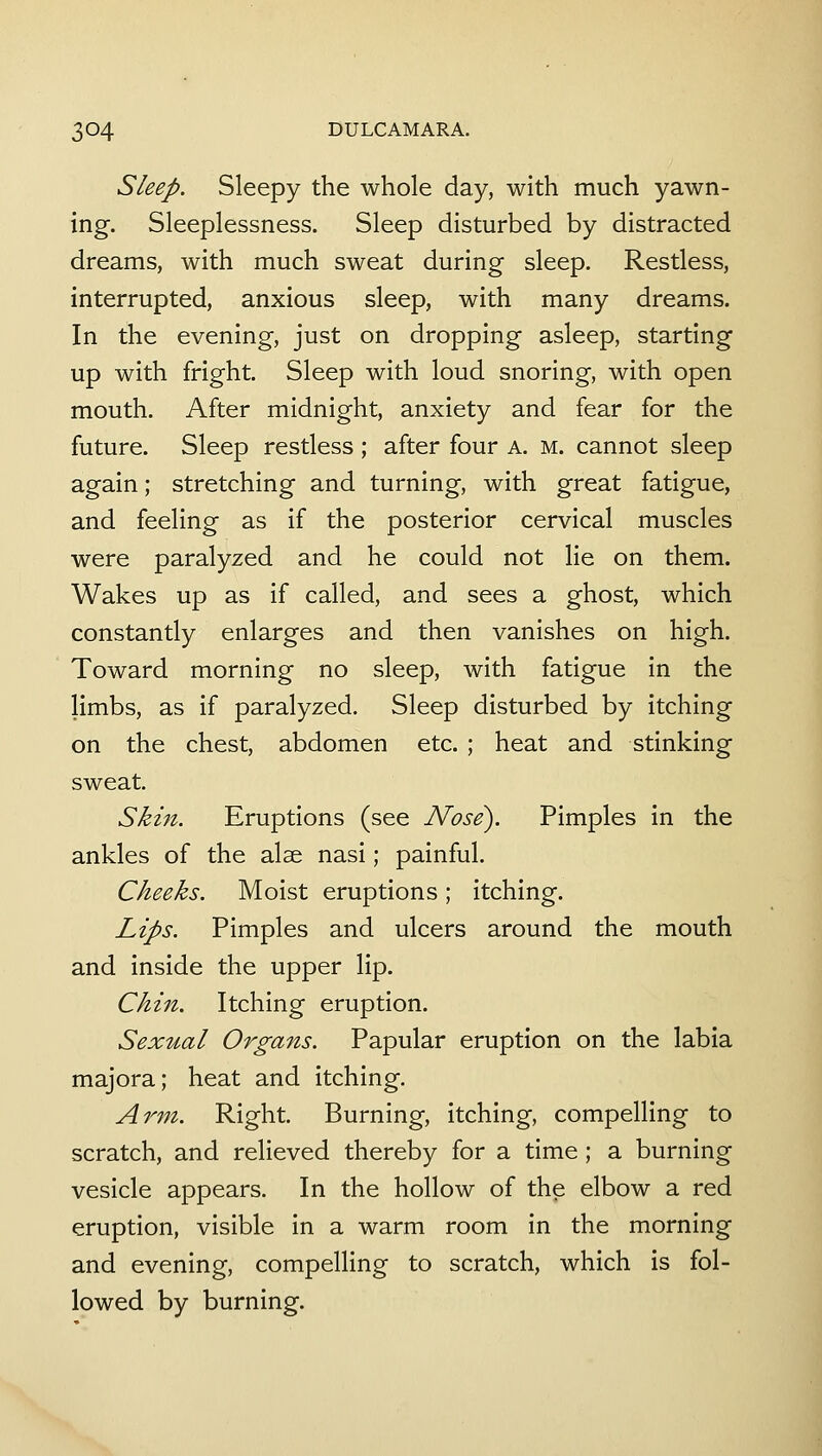 Sleep. Sleepy the whole day, with much yawn- ing. Sleeplessness. Sleep disturbed by distracted dreams, with much sweat during sleep. Restless, interrupted, anxious sleep, with many dreams. In the evening, just on dropping asleep, starting up with fright. Sleep with loud snoring, with open mouth. After midnight, anxiety and fear for the future. Sleep restless ; after four a. m. cannot sleep again; stretching and turning, with great fatigue, and feeling as if the posterior cervical muscles were paralyzed and he could not lie on them. Wakes up as if called, and sees a ghost, which constantly enlarges and then vanishes on high. Toward morning no sleep, with fatigue in the limbs, as if paralyzed. Sleep disturbed by itching on the chest, abdomen etc. ; heat and stinking sweat. Skin. Eruptions (see Nose). Pimples in the ankles of the alse nasi; painful. Cheeks. Moist eruptions; itching. Lips. Pimples and ulcers around the mouth and inside the upper lip. Chin. Itching eruption. Sexual Organs. Papular eruption on the labia majora; heat and itching. Arm. Right. Burning, itching, compelling to scratch, and relieved thereby for a time ; a burning vesicle appears. In the hollow of the elbow a red eruption, visible in a warm room in the morning and evening, compelling to scratch, which is fol- lowed by burning.