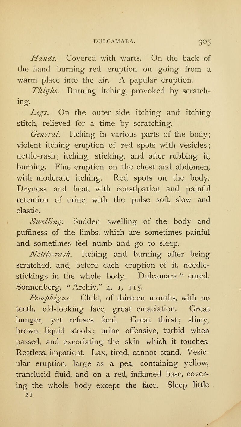 Hands. Covered with warts. On the back of the hand burning red eruption on going from a warm place into the air. A papular eruption. Thighs. Burning itching, provoked by scratch- ing. Legs. On the outer side itching and itching stitch, relieved for a time by scratching. General. Itching in various parts of the body; violent itching eruption of red spots with vesicles; nettle-rash; itching, sticking, and after rubbing it, burning. Fine eruption on the chest and abdomen, with moderate itching. Red spots on the body. Dryness and heat, with constipation and painful retention of urine, with the pulse soft, slow and elastic. Swelling. Sudden swelling of the body and puffiness of the limbs, which are sometimes painful and sometimes feel numb and go to sleep. Nettle-rash. Itching and burning after being scratched, and, before each eruption of it, needle- stickings in the whole body. Dulcamara^'* cured. Sonnenberg, Archiv, 4, i, 115. Pemphigus. Child, of thirteen months, with no teeth, old-looking face, great emaciation. Great hunger, yet refuses food. Great thirst; slimy, brown, liquid stools; urine offensive, tu^rbid when passed, and excoriating the skin which it touches. Restless, impatient. Lax, tired, cannot stand. Vesic- ular eruption, large as a pea, containing yellow, translucid fluid, and on a red, inflamed base, cover- ing the whole body except the face. Sleep little 21