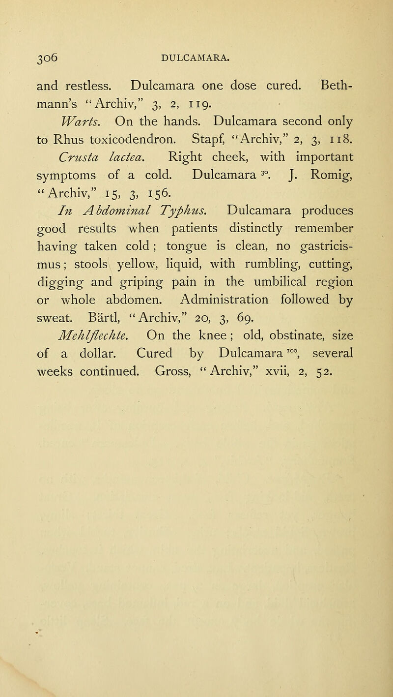 and restless. Dulcamara one dose cured. Beth- mann's Archiv, 3, 2, 119. Warts. On the hands. Dulcamara second only to Rhus toxicodendron. Stapf, Archiv, 2, 3, 118. Crusta lactea. Right cheek, with important symptoms of a cold. Dulcamara 3°. J. Romig, Archiv, 15, 3, 156. In Abdominal Typhus. Dulcamara produces good results when patients distinctly remember having taken cold; tongue is clean, no gastricis- mus; stools yellow, liquid, with rumbling, cutting, digging and griping pain in the umbilical region or whole abdomen. Administration followed by sweat. Bartl, Archiv, 20, 3, 69. Mehlfiechte. On the knee ; old, obstinate, size of a dollar. Cured by Dulcamara'°°, several weeks continued. Gross, Archiv, xvii, 2, 52.