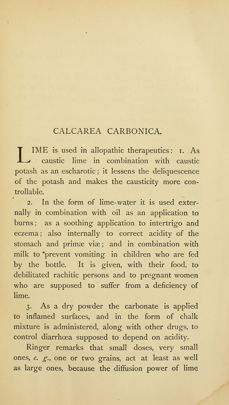 CALCAREA CARBONICA. LIME is used in allopathic therapeutics: i. As caustic lime in combination with caustic potash as an escharotic; it lessens the deliquescence of the potash and makes the causticity more con- trollable. 2. In the form of lime-water it is used exter- nally in combination with oil as an application to burns; as a soothing application to intertrigo and eczema; also internally to correct acidity of the stomach and primae vise; and in combination with milk to 'prevent vomiting in children who are fed by the bottle. It is given, with their food, to debilitated rachitic persons and to pregnant women who are supposed to suffer from a deficiency of lime. 3. As a dry powder the carbonate is applied to inflamed surfaces, and in the form of chalk mixture is administered, along with other drugs, to control diarrhoea supposed to depend on acidity. Ringer remarks that small doses, very small ones, e. g., one or two grains, act at least as well as large ones, because the diffusion power of lime