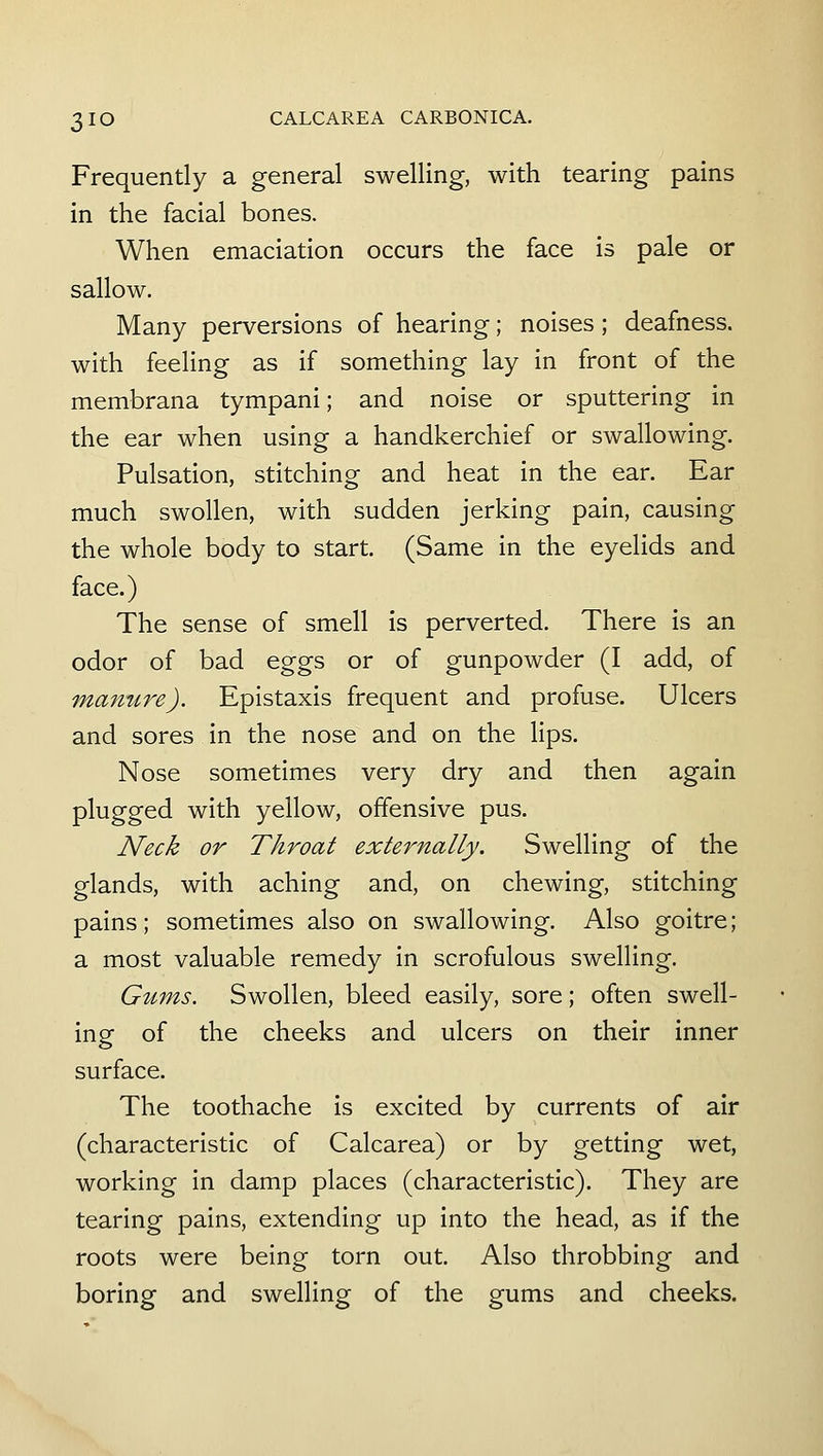 Frequently a general swelling, with tearing pains in the facial bones. When emaciation occurs the face is pale or sallow. Many perversions of hearing; noises; deafness, with feeling as if something lay in front of the membrana tympani; and noise or sputtering in the ear when using a handkerchief or swallowing. Pulsation, stitching and heat in the ear. Ear much swollen, with sudden jerking pain, causing the whole body to start. (Same in the eyelids and face.) The sense of smell is perverted. There is an odor of bad eggs or of gunpowder (I add, of majiure). Epistaxis frequent and profuse. Ulcers and sores in the nose and on the lips. Nose sometimes very dry and then again plugged with yellow, offensive pus. Neck or Throat externally. Swelling of the glands, with aching and, on chewing, stitching pains; sometimes also on swallowing. Also goitre; a most valuable remedy in scrofulous swelling. Gums. Swollen, bleed easily, sore; often swell- ing of the cheeks and ulcers on their inner surface. The toothache is excited by currents of air (characteristic of Calcarea) or by getting wet, working in damp places (characteristic). They are tearing pains, extending up into the head, as if the roots were being torn out. Also throbbing and boring and swelling of the gums and cheeks.