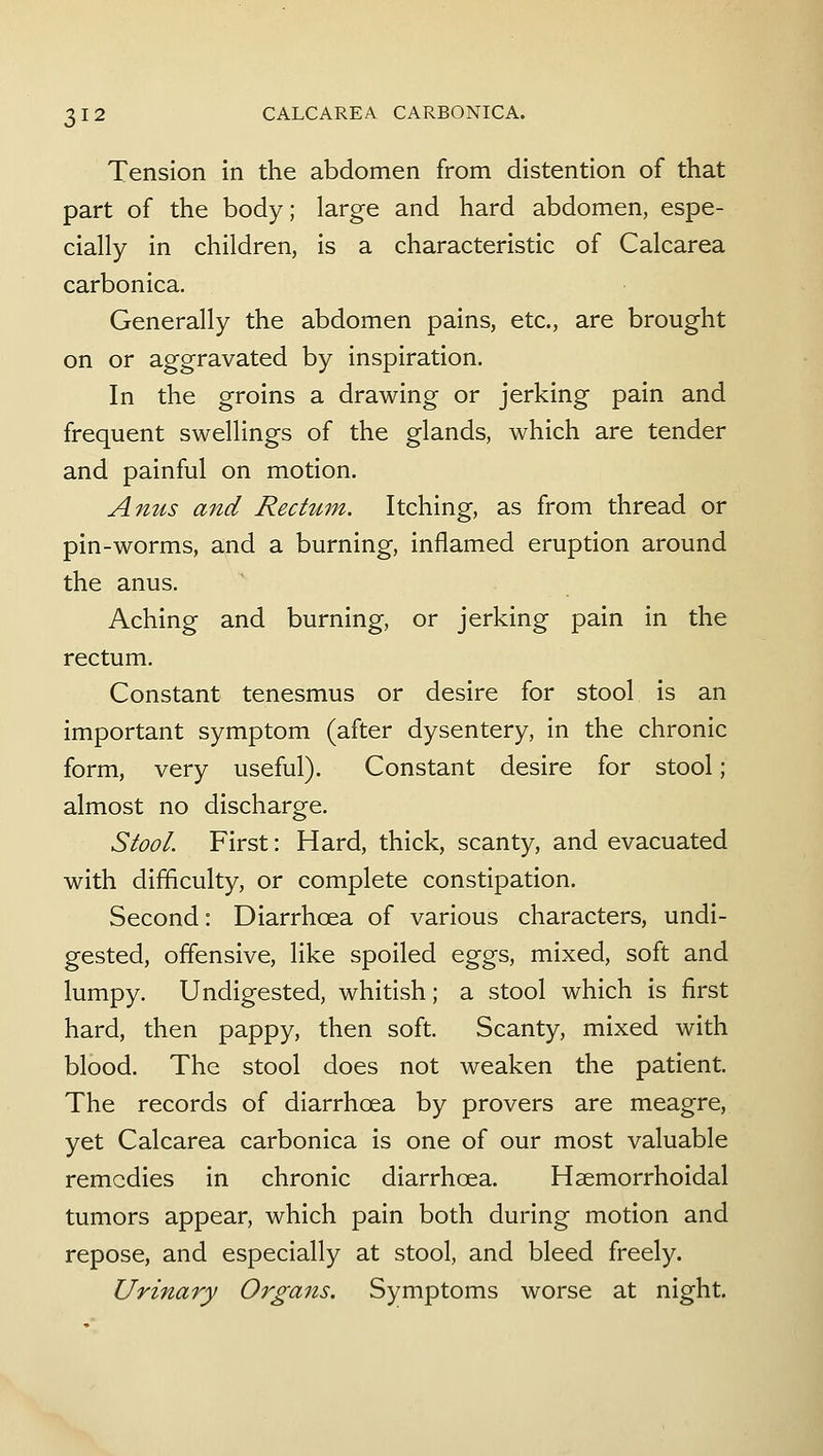 Tension in the abdomen from distention of that part of the body; large and hard abdomen, espe- cially in children, is a characteristic of Calcarea carbonica. Generally the abdomen pains, etc., are brought on or aggravated by inspiration. In the groins a drawing or jerking pain and frequent swellings of the glands, which are tender and painful on motion. Anus and Rectum. Itching, as from thread or pin-worms, and a burning, inflamed eruption around the anus. Aching and burning, or jerking pain in the rectum. Constant tenesmus or desire for stool is an important symptom (after dysentery, in the chronic form, very useful). Constant desire for stool; almost no discharge. Stool. First: Hard, thick, scanty, and evacuated with difficulty, or complete constipation. Second: Diarrhoea of various characters, undi- gested, offensive, like spoiled eggs, mixed, soft and lumpy. Undigested, whitish; a stool which is first hard, then pappy, then soft. Scanty, mixed with blood. The stool does not weaken the patient. The records of diarrhoea by provers are meagre, yet Calcarea carbonica is one of our most valuable remedies in chronic diarrhoea. Hsemorrhoidal tumors appear, which pain both during motion and repose, and especially at stool, and bleed freely. Urinary Organs. Symptoms worse at night.
