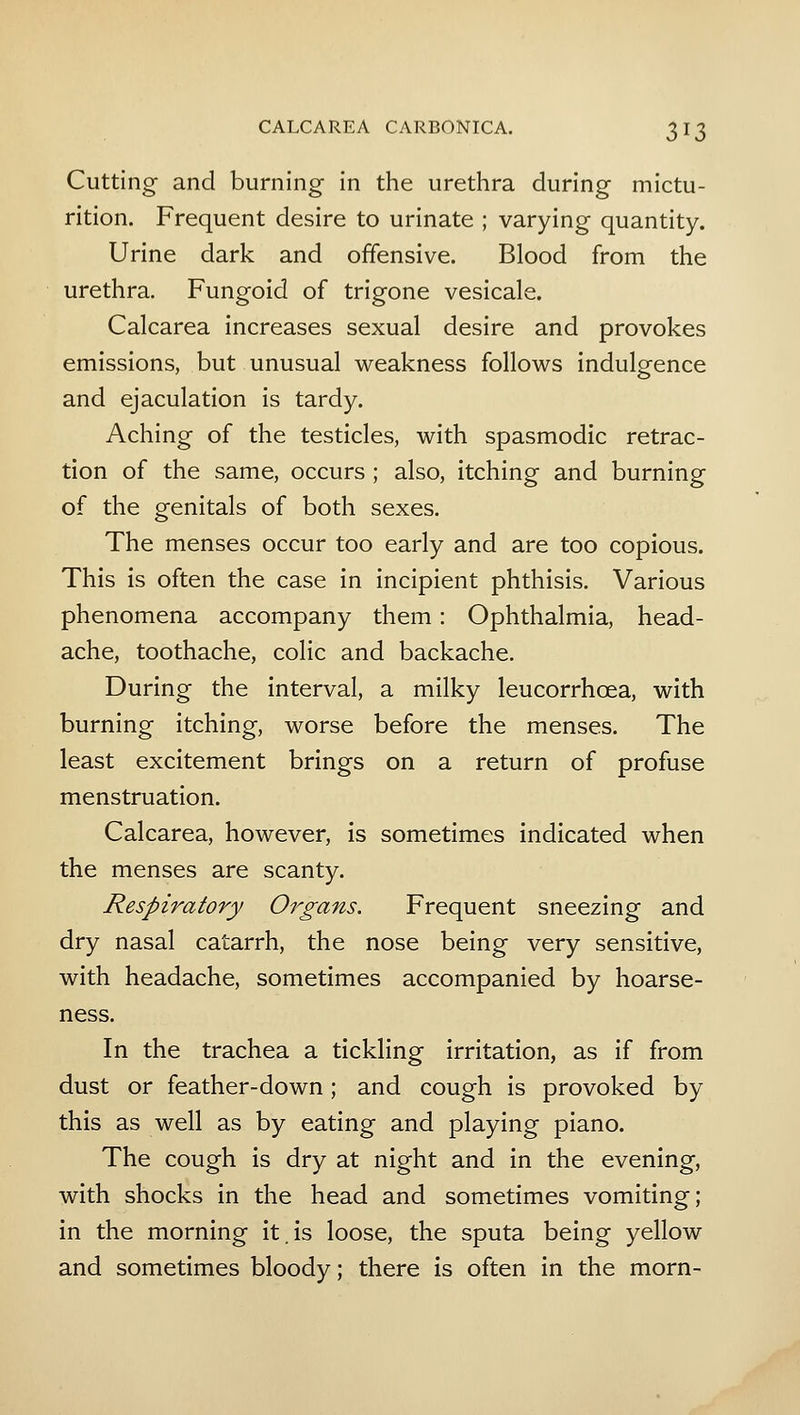 Cutting- and burning in the urethra during mictu- rition. Frequent desire to urinate ; varying quantity. Urine dark and offensive. Blood from the urethra. Fungoid of trigone vesicale. Calcarea increases sexual desire and provokes emissions, but unusual weakness follows indulgence and ejaculation is tardy. Aching of the testicles, with spasmodic retrac- tion of the same, occurs ; also, itching and burning of the genitals of both sexes. The menses occur too early and are too copious. This is often the case in incipient phthisis. Various phenomena accompany them: Ophthalmia, head- ache, toothache, colic and backache. During the interval, a milky leucorrhoea, with burning itching, worse before the menses. The least excitement brings on a return of profuse menstruation. Calcarea, however, is sometimes indicated when the menses are scanty. Respiratory Organs. Frequent sneezing and dry nasal catarrh, the nose being very sensitive, with headache, sometimes accompanied by hoarse- ness. In the trachea a tickling irritation, as if from dust or feather-down ; and cough is provoked by this as well as by eating and playing piano. The cough is dry at night and in the evening, with shocks in the head and sometimes vomiting; in the morning it.is loose, the sputa being yellow and sometimes bloody; there is often in the morn-