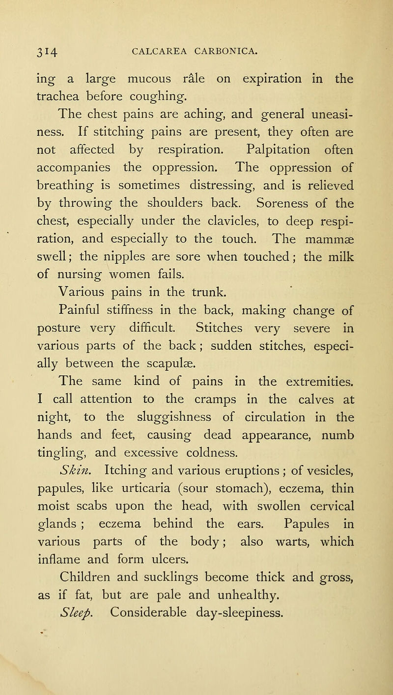 ing a large mucous rale on expiration in the trachea before coughing. The chest pains are aching, and general uneasi- ness. If stitching pains are present, they often are not affected by respiration. Palpitation often accompanies the oppression. The oppression of breathing is sometimes distressing, and is relieved by throwing the shoulders back. Soreness of the chest, especially under the clavicles, to deep respi- ration, and especially to the touch. The mammae swell; the nipples are sore when touched; the milk of nursing women fails. Various pains in the trunk. Painful stiffness in the back, making change of posture very difficult. Stitches very severe in various parts of the back; sudden stitches, especi- ally between the scapulae. The same kind of pains in the extremities. I call attention to the cramps in the calves at night, to the sluggishness of circulation in the hands and feet, causing dead appearance, numb tingling, and excessive coldness. Skin. Itching and various eruptions ; of vesicles, papules, like urticaria (sour stomach), eczema, thin moist scabs upon the head, with swollen cervical glands ; eczema behind the ears. Papules in various parts of the body; also warts, which inflame and form ulcers. Children and sucklings become thick and gross, as if fat, but are pale and unhealthy. Sleep. Considerable day-sleepiness.