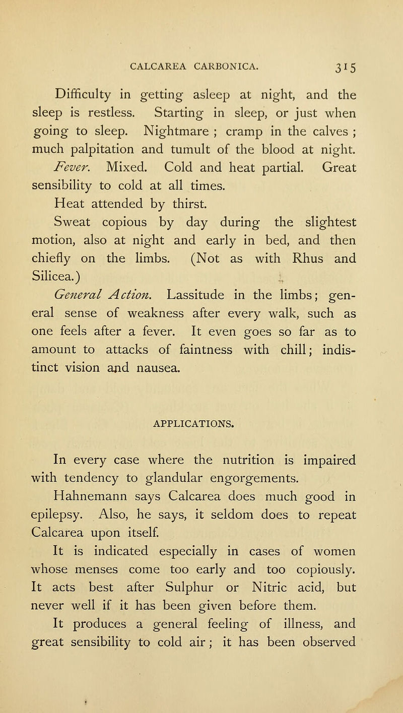 Difficulty in getting asleep at night, and the sleep is restless. Starting in sleep, or just when going to sleep. Nightmare ; cramp in the calves ; much palpitation and tumult of the blood at night. Fever. Mixed. Cold and heat partial. Great sensibility to cold at all times. Heat attended by thirst. Sweat copious by day during the slightest motion, also at night and early in bed, and then chiefly on the limbs. (Not as with Rhus and Silicea.) General Action. Lassitude in the limbs; gen- eral sense of weakness after every walk, such as one feels after a fever. It even goes so far as to amount to attacks of faintness with chill; indis- tinct vision and nausea. APPLICATIONS. In every case where the nutrition is impaired with tendency to glandular engorgements. Hahnemann says Calcarea does much good in epilepsy. Also, he says, it seldom does to repeat Calcarea upon itself. It is indicated especially in cases of women whose menses come too early and too copiously. It acts best after Sulphur or Nitric acid, but never well if it has been given before them. It produces a general feeling of illness, and great sensibility to cold air; it has been observed
