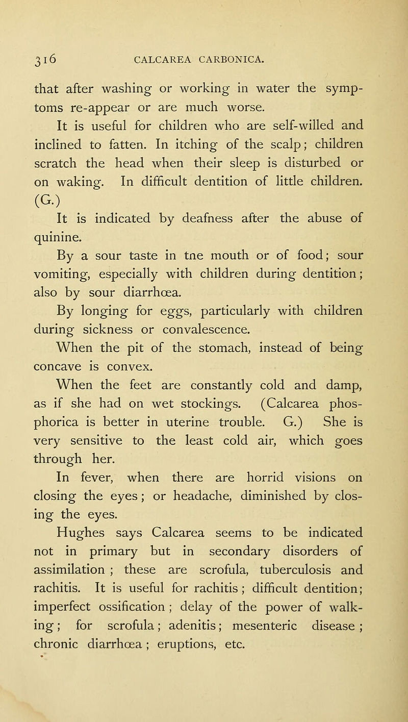 that after washing or working in water the symp- toms re-appear or are much worse. It is useful for children who are self-willed and inclined to fatten. In itching of the scalp; children scratch the head when their sleep is disturbed or on waking. In difficult dentition of little children. (G.) It is indicated by deafness after the abuse of quinine. By a sour taste in tne mouth or of food; sour vomiting, especially with children during dentition; also by sour diarrhoea. By longing for eggs, particularly with children during sickness or convalescence. When the pit of the stomach, instead of being concave is convex. When the feet are constantly cold and damp, as if she had on wet stockings. (Calcarea phos- phorica is better in uterine trouble. G.) She is very sensitive to the least cold air, which goes through her. In fever, when there are horrid visions on closing the eyes; or headache, diminished by clos- ing the eyes. Hughes says Calcarea seems to be indicated not in primary but in secondary disorders of assimilation ; these are scrofula, tuberculosis and rachitis. It is useful for rachitis; difficult dentition; imperfect ossification ; delay of the power of walk- ing ; for scrofula; adenitis; mesenteric disease ; chronic diarrhoea; eruptions, etc.