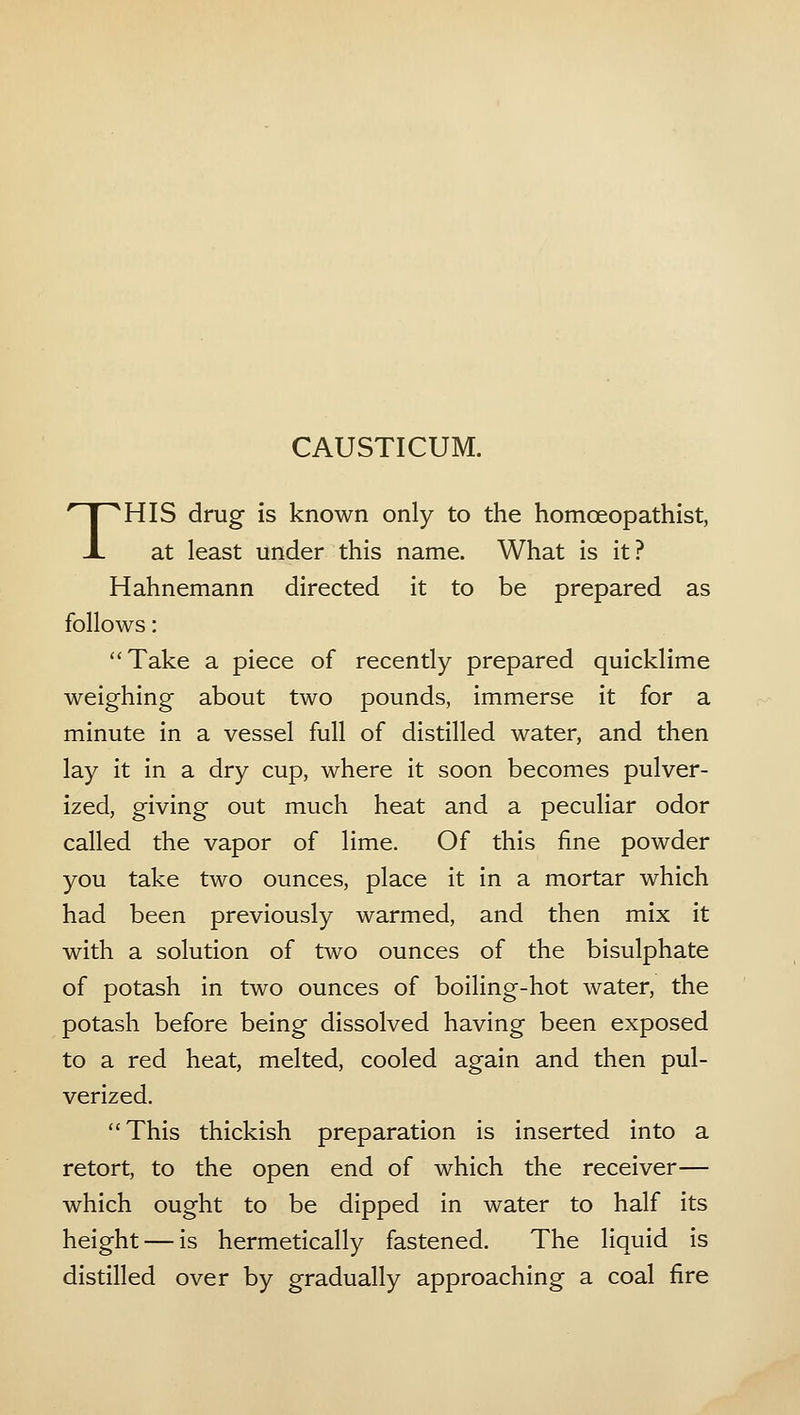 CAUSTICUM. THIS drug is known only to the homoeopathist, at least under this name. What is it? Hahnemann directed it to be prepared as follows: Take a piece of recently prepared quicklime weighing about two pounds, immerse it for a minute in a vessel full of distilled water, and then lay it in a dry cup, where it soon becomes pulver- ized, giving out much heat and a peculiar odor called the vapor of lime. Of this fine powder you take two ounces, place it in a mortar which had been previously warmed, and then mix it with a solution of two ounces of the bisulphate of potash in two ounces of boiling-hot water, the potash before being dissolved having been exposed to a red heat, melted, cooled again and then pul- verized. This thickish preparation is inserted into a retort, to the open end of which the receiver— which ought to be dipped in water to half its height — is hermetically fastened. The liquid is distilled over by gradually approaching a coal fire