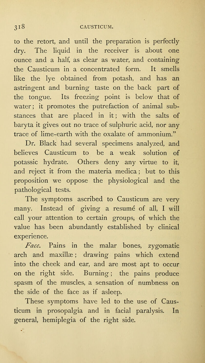 to the retort, and until the preparation is perfectly dry. The liquid in the receiver is about one ounce and a half, as clear as water, and containing the Causticum in a concentrated form. It smells like the lye obtained from potash, and has an astringent and burning taste on the back part of the tongue. Its freezing point is below that of water; it promotes the putrefaction of animal sub- stances that are placed in it; with the salts of baryta it gives out no trace of sulphuric acid, nor any trace of lime-earth with the oxalate of ammonium, Dr. Black had several specimens analyzed, and believes Causticum to be a weak solution of potassic hydrate. Others deny any virtue to it, and reject it from the materia medica; but to this proposition we oppose the physiological and the pathological tests. The symptoms ascribed to Causticum are very many. Instead of giving a resume of all, I will call your attention to certain groups, of which the value has been abundantly established by clinical experience. Face. Pains in the malar bones, zygomatic arch and maxillse; drawing pains which extend into the cheek and ear, and are most apt to occur on the right side. Burning; the pains produce spasm of the muscles, a sensation of numbness on the side of the face as if asleep. These symptoms have led to the use of Caus- ticum in prosopalgia and in facial paralysis. In general, hemiplegia of the right side.