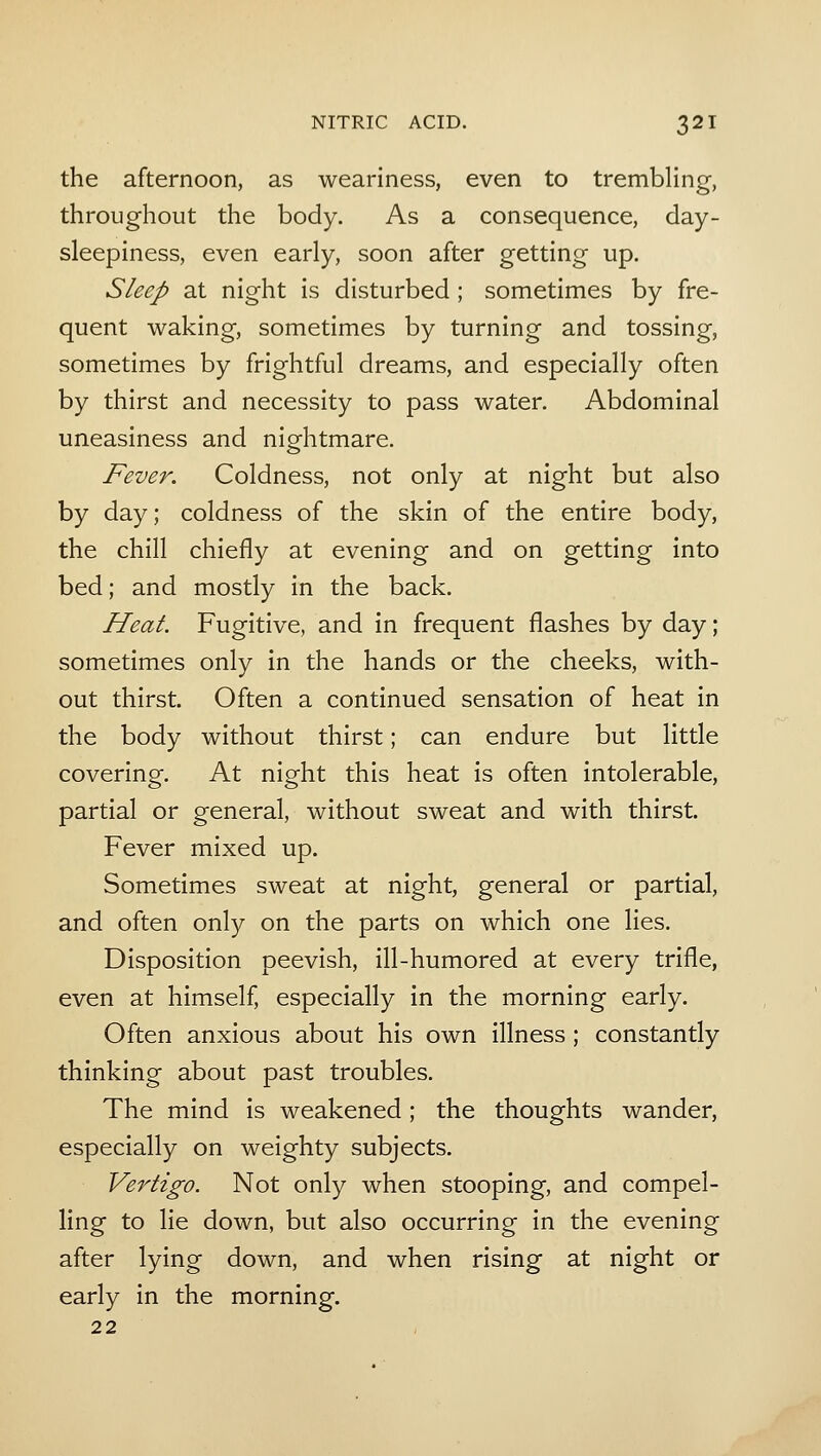 the afternoon, as weariness, even to trembling, throughout the body. As a consequence, day- sleepiness, even early, soon after getting up. Sleep at night is disturbed ; sometimes by fre- quent waking, sometimes by turning and tossing, sometimes by frightful dreams, and especially often by thirst and necessity to pass water. Abdominal uneasiness and nightmare. Fever. Coldness, not only at night but also by day; coldness of the skin of the entire body, the chill chiefly at evening and on getting into bed; and mostly in the back. Heat. Fugitive, and in frequent flashes by day; sometimes only in the hands or the cheeks, with- out thirst. Often a continued sensation of heat in the body without thirst; can endure but little covering. At night this heat is often intolerable, partial or general, without sweat and with thirst. Fever mixed up. Sometimes sweat at night, general or partial, and often only on the parts on which one lies. Disposition peevish, ill-humored at every trifle, even at himself, especially in the morning early. Often anxious about his own illness; constantly thinking about past troubles. The mind is weakened; the thoughts wander, especially on weighty subjects. Vertigo. Not only when stooping, and compel- ling to lie down, but also occurring in the evening after lying down, and when rising at night or early in the morning. 22