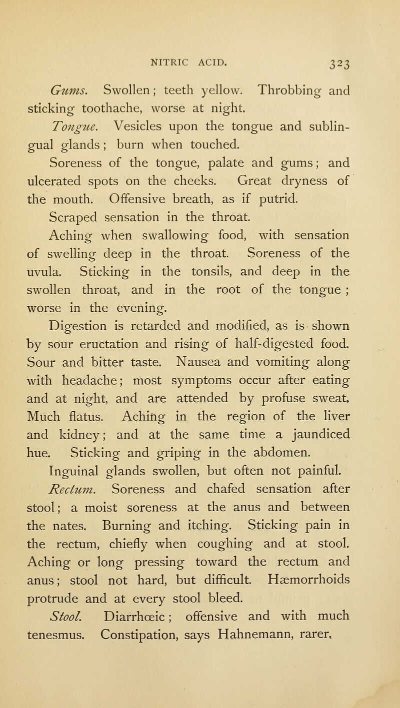 Gums. Swollen; teeth yellow. Throbbing and sticking toothache, worse at night. Tongue. Vesicles upon the tongue and sublin- gual glands; burn when touched. Soreness of the tongue, palate and gums; and ulcerated spots on the cheeks. Great dryness of the mouth. Offensive breath, as if putrid. Scraped sensation in the throat. Aching when swallowing food, with sensation of swelling deep in the throat. Soreness of the uvula. Sticking in the tonsils, and deep in the swollen throat, and in the root of the tongue ; worse in the evening. Digestion is retarded and modified, as is shown by sour eructation and rising of half-digested food. Sour and bitter taste. Nausea and vomiting along with headache; most symptoms occur after eating and at night, and are attended by profuse sweat. Much flatus. Aching in the region of the liver and kidney; and at the same time a jaundiced hue. Sticking and griping in the abdomen. Inguinal glands swollen, but often not painful. Rectum. Soreness and chafed sensation after stool; a moist soreness at the anus and between the nates. Burning and itching. Sticking pain in the rectum, chiefly when coughing and at stool. Aching or long pressing toward the rectum and anus; stool not hard, but difficult. Haemorrhoids protrude and at every stool bleed. Stool. Diarrhoeic; offensive and with much tenesmus. Constipation, says Hahnemann, rarer,